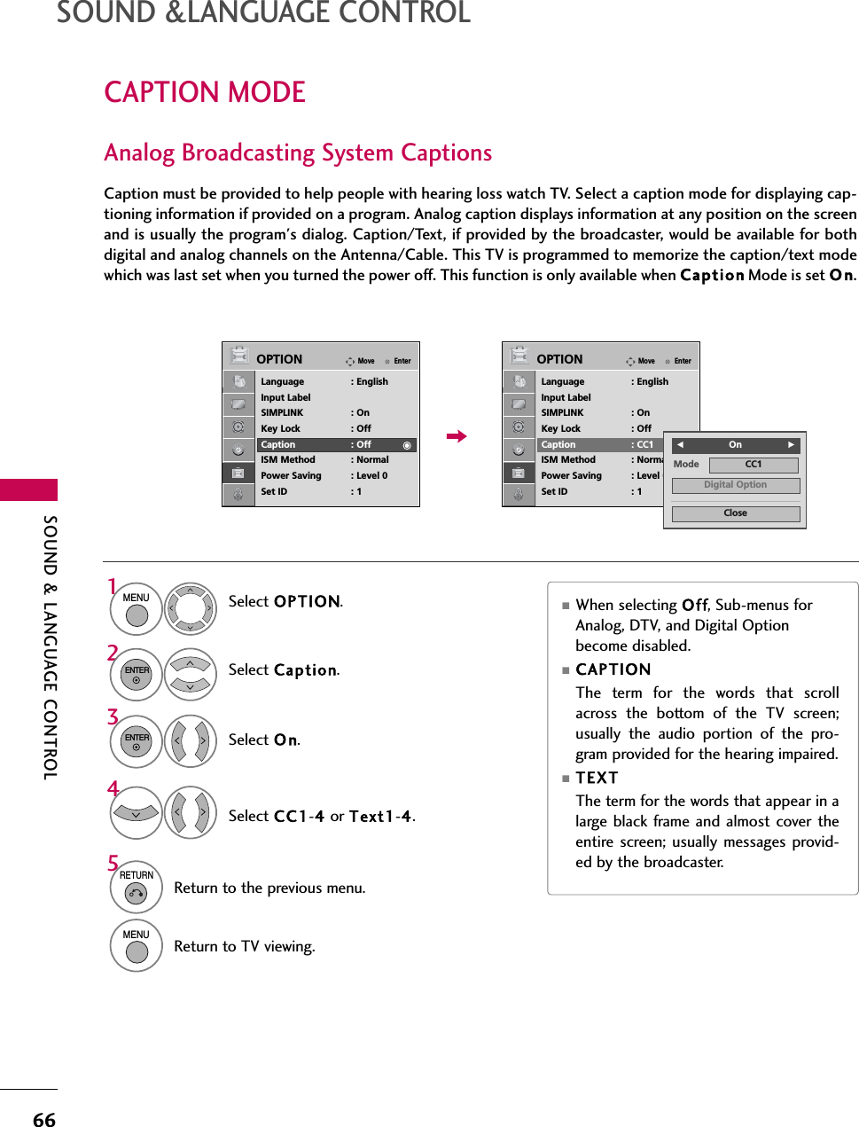 66CAPTION MODESOUND &amp;LANGUAGE CONTROLCaption must be provided to help people with hearing loss watch TV. Select a caption mode for displaying cap-tioning information if provided on a program. Analog caption displays information at any position on the screenand is usually the program&apos;s dialog. Caption/Text, if provided by the broadcaster, would be available for bothdigital and analog channels on the Antenna/Cable. This TV is programmed to memorize the caption/text modewhich was last set when you turned the power off. This function is only available when Caption Mode is set O n.Select OPTION.Select Caption.Select O n.1MENU32ENTERENTERSelect CC1-4or Text1-4.4Analog Broadcasting System Captions■When selecting Off, Sub-menus forAnalog, DTV, and Digital Optionbecome disabled.■CAPTIONThe term for the words that scrollacross the bottom of the TV screen;usually the audio portion of the pro-gram provided for the hearing impaired. ■TEX TThe term for the words that appear in alarge black frame and almost cover theentire screen; usually messages provid-ed by the broadcaster.SOUND &amp; LANGUAGE CONTROL5RETURNReturn to the previous menu.MENUReturn to TV viewing.EnterMoveOPTIONLanguage : EnglishInput LabelSIMPLINK : OnKey Lock : OffCaption : OffISM Method : NormalPower Saving : Level 0Set ID : 1EnterMoveOPTIONLanguage : EnglishInput LabelSIMPLINK : OnKey Lock : OffCaption : CC1ISM Method : NormalPower Saving : Level 0Set ID : 1Mode CC1CloseDigital OptionFOnG