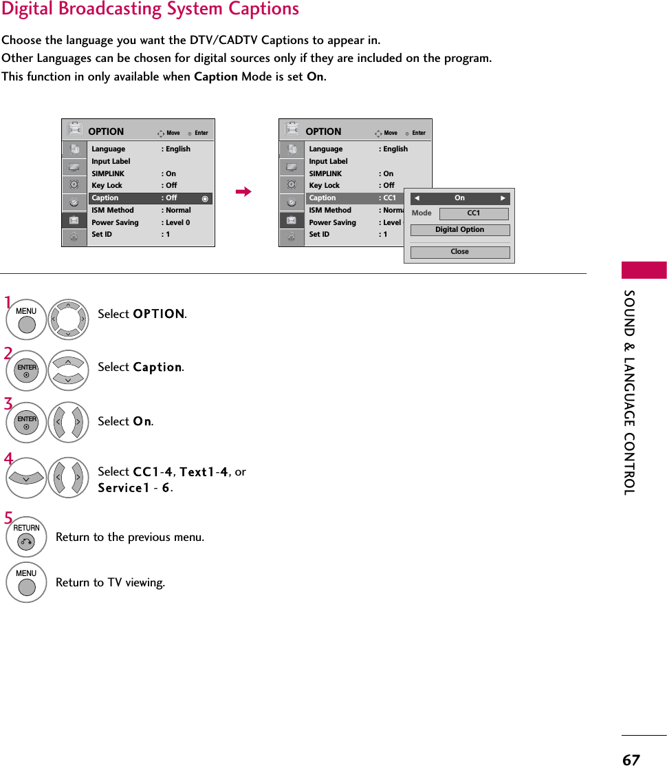 SOUND &amp; LANGUAGE CONTROL67Digital Broadcasting System CaptionsChoose the language you want the DTV/CADTV Captions to appear in.Other Languages can be chosen for digital sources only if they are included on the program.This function in only available when Caption Mode is set On.Select OPTION.Select Caption.Select O n.1MENU32ENTERENTERSelect CC1-4, Text1-4, orService1 - 6.45RETURNReturn to the previous menu.MENUReturn to TV viewing.EnterMoveOPTIONLanguage : EnglishInput LabelSIMPLINK : OnKey Lock : OffCaption : OffISM Method : NormalPower Saving : Level 0Set ID : 1EnterMoveOPTIONLanguage : EnglishInput LabelSIMPLINK : OnKey Lock : OffCaption : CC1ISM Method : NormalPower Saving : Level 0Set ID : 1Mode CC1CloseDigital OptionFOnG