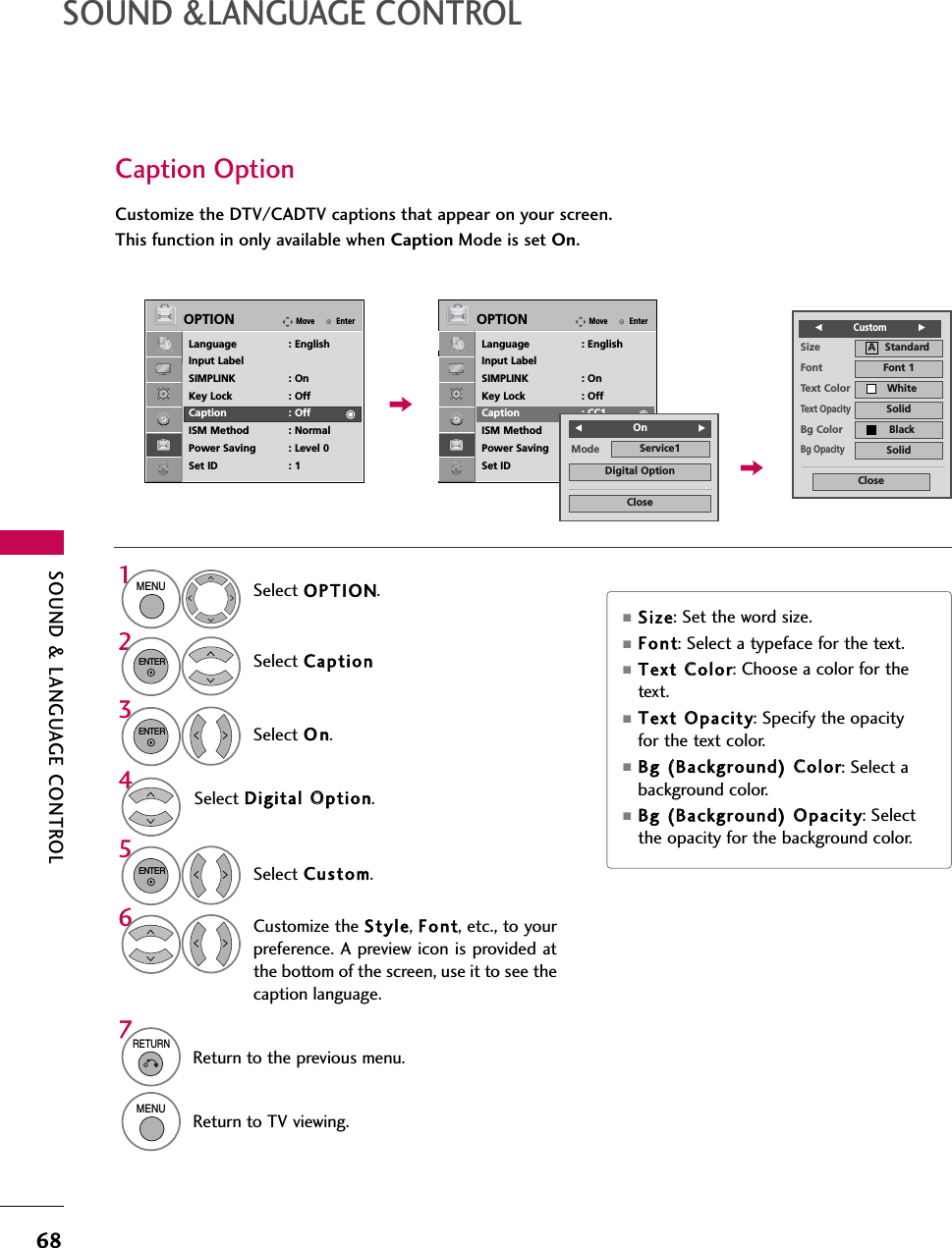 SOUND &amp; LANGUAGE CONTROL68SOUND &amp;LANGUAGE CONTROLCaption OptionCustomize the DTV/CADTV captions that appear on your screen.This function in only available when Caption Mode is set On.Select OPTION.Select CaptionSelect O n.1MENU32ENTERENTERSelect Custom.5ENTERCustomize the Style, Font, etc., to yourpreference. A preview icon is provided atthe bottom of the screen, use it to see thecaption language.6Select Digital OOption.4■Siz e: Set the word size.■Font: Select a typeface for the text.■Text CColor: Choose a color for thetext.■Text OOpacity: Specify the opacityfor the text color.■Bg ((Background) CColor: Select abackground color.■Bg ((Background) OOpacity: Selectthe opacity for the background color.7RETURNReturn to the previous menu.MENUReturn to TV viewing.EnterMoveOPTIONLanguage : EnglishInput LabelSIMPLINK : OnKey Lock : OffCaption : OffISM Method : NormalPower Saving : Level 0Set ID : 1EnterMoveOPTIONLanguage : EnglishInput LabelSIMPLINK : OnKey Lock : OffCaption : CC1ISM Method : NormalPower Saving : Level 0Set ID : 1Size A   StandardFont Font 1Text Color WhiteText OpacitySolidBg Color BlackBg OpacitySolidCloseFCustom           GMode Service1CloseDigital OptionF OnG