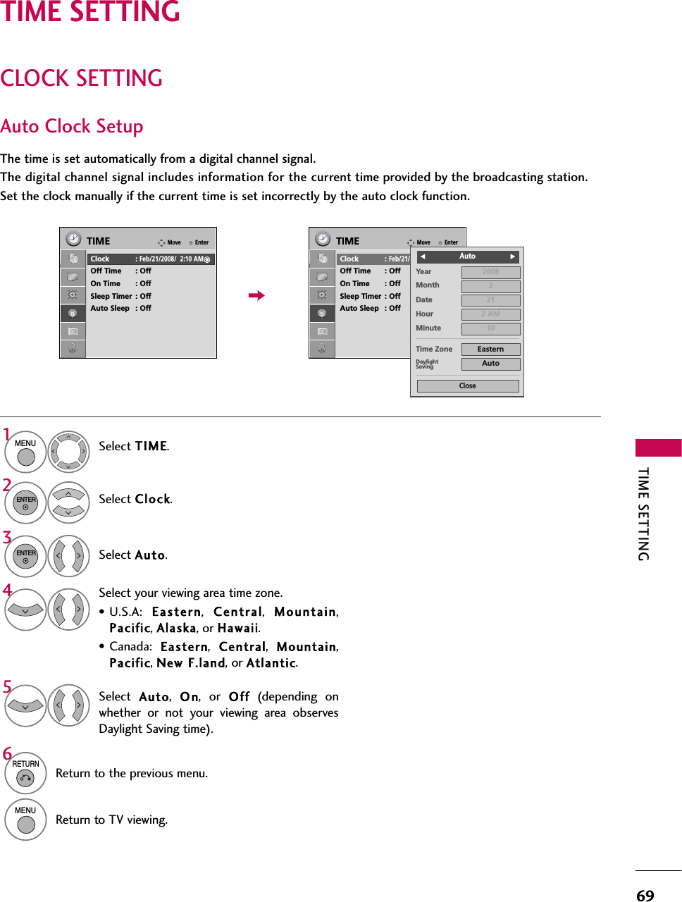 TIME SETTING69CLOCK SETTINGTIME SETTINGAuto Clock SetupThe time is set automatically from a digital channel signal.  The digital channel signal includes information for the current time provided by the broadcasting station.Set the clock manually if the current time is set incorrectly by the auto clock function.Select TIME.Select Clock.Select Aut o.1MENU32ENTERENTERSelect your viewing area time zone.• U.S.A:  Eas t e r n,  C e n t r al,  Mountain,Pacific, Alaska, or Hawaii.• Canada:  Eastern,  Central,  Mountain,Pacific, New FF.land, or Atlantic.4Select  Auto,  O n, or O ff (depending onwhether or not your viewing area observesDaylight Saving time).56RETURNReturn to the previous menu.MENUReturn to TV viewing.EnterMoveTIMEClock :Feb/21/2008/  2:10 AMOff Time : OffOn Time : OffSleep Timer : OffAuto Sleep : OffEnterMoveTIMEClock :Feb/21/2008/  2:10 AMOff Time : OffOn Time : OffSleep Timer : OffAuto Sleep : OffYearMonth 2Date 21Hour 2 AM2008Minute 10Time Zone EasternDaylightSaving AutoCloseF              Auto G