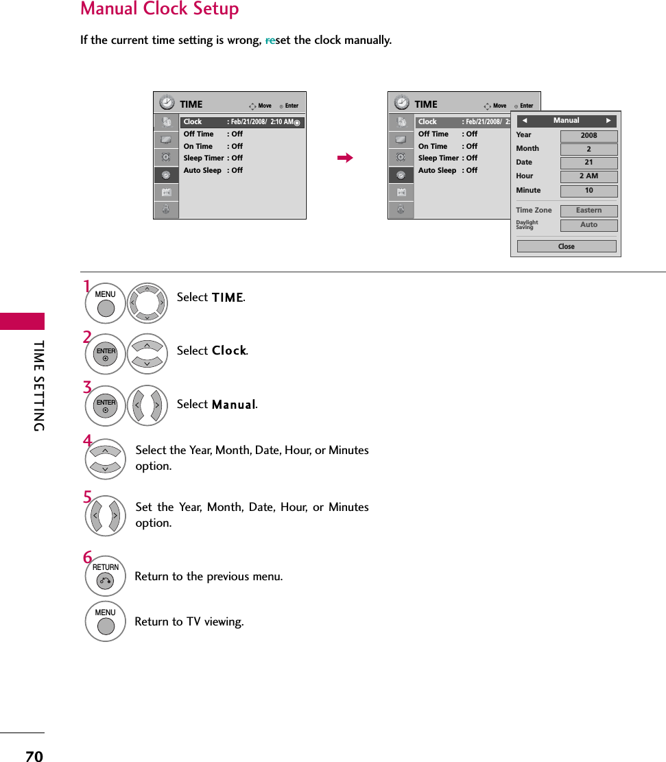 TIME SETTING70Manual Clock SetupIf the current time setting is wrong, reset the clock manually.Select TIME.Select Clock.Select Manual.1MENU32ENTERENTERSelect the Year, Month, Date, Hour, or Minutesoption.4Set the Year, Month, Date, Hour, or Minutesoption.56RETURNReturn to the previous menu.MENUReturn to TV viewing.EnterMoveTIMEClock :Feb/21/2008/  2:10 AMOff Time : OffOn Time : OffSleep Timer : OffAuto Sleep : OffEnterMoveTIMEClock :Feb/21/2008/  2:10 AMOff Time : OffOn Time : OffSleep Timer : OffAuto Sleep : OffYearMonth 2Date 21Hour 2 AM2008Minute 10Time Zone EasternDaylightSaving AutoCloseFManualG