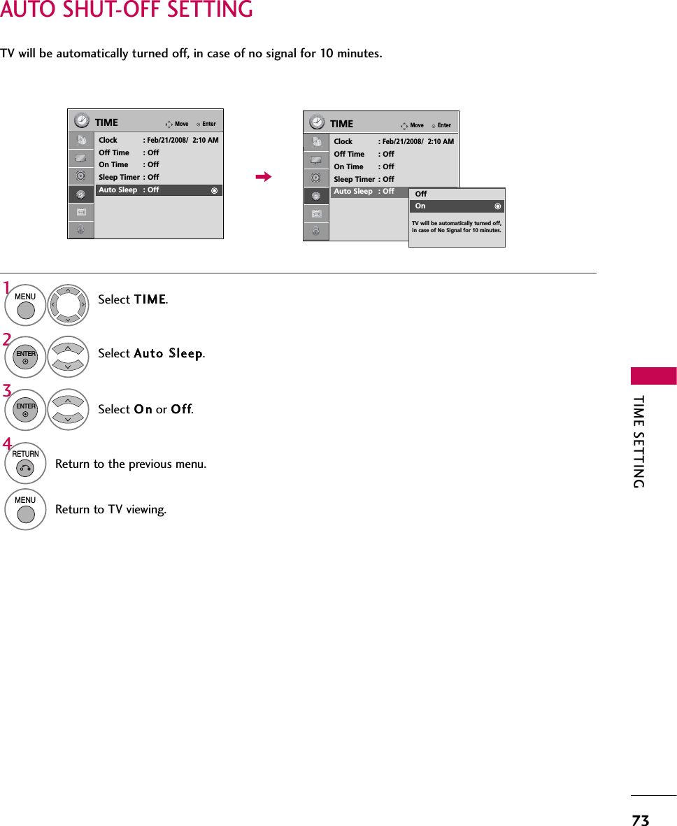 TIME SETTING73AUTO SHUT-OFF SETTINGTV will be automatically turned off, in case of no signal for 10 minutes.Select TIME.Select Auto SSleep.Select O n or Off.1MENU32ENTERENTER4RETURNReturn to the previous menu.MENUReturn to TV viewing.EnterMoveTIMEClock :Feb/21/2008/  2:10 AMOff Time : OffOn Time : OffSleep Timer : OffAuto Sleep : OffEnterMoveTIMEClock :Feb/21/2008/  2:10 AMOff Time : OffOn Time : OffSleep Timer : OffAuto Sleep : Off OffOnTV will be automatically turned off, in case of No Signal for 10 minutes.