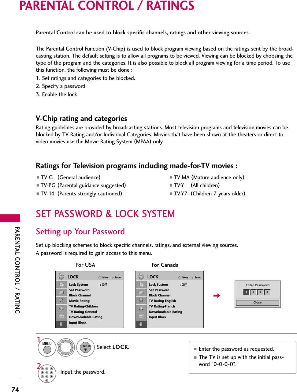 PARENTAL CONTROL / RATING74PARENTAL CONTROL / RATINGSParental Control can be used to block specific channels, ratings and other viewing sources.The Parental Control Function (V-Chip) is used to block program viewing based on the ratings sent by the broad-casting station. The default setting is to allow all programs to be viewed. Viewing can be blocked by choosing thetype of the program and the categories. It is also possible to block all program viewing for a time period. To usethis function, the following must be done :1. Set ratings and categories to be blocked.2. Specify a password3. Enable the lockV-Chip rating and categoriesRating guidelines are provided by broadcasting stations. Most television programs and television movies can beblocked by TV Rating and/or Individual Categories. Movies that have been shown at the theaters or direct-to-video movies use the Movie Rating System (MPAA)only.Ratings for Television programs including made-for-TV movies :■TV-G (General audience)■TV-PG (Parental guidance suggested)■TV-14 (Parents strongly cautioned)■TV-MA (Mature audience only)■TV-Y (All children)■TV-Y7 (Children 7 years older)Set up blocking schemes to block specific channels, ratings, and external viewing sources.A password is required to gain access to this menu.Setting up Your PasswordFor USA For CanadaCloseEnter Password** * *Select LOCK.1MENUENTERInput the password.21456780923■Enter the password as requested.■The TV is set up with the initial pass-word “0-0-0-0”.SET PASSWORD &amp; LOCK SYSTEMEnterMoveLOCKLock System            : OffSet PasswordBlock ChannelMovie RatingTV Rating-ChildrenTV Rating-GeneralDownloadable RatingInput BlockEnterMoveLOCKLock System            : OffSet PasswordBlock ChannelTV Rating-EnglishTV Rating-FrenchDownloadable RatingInput Block