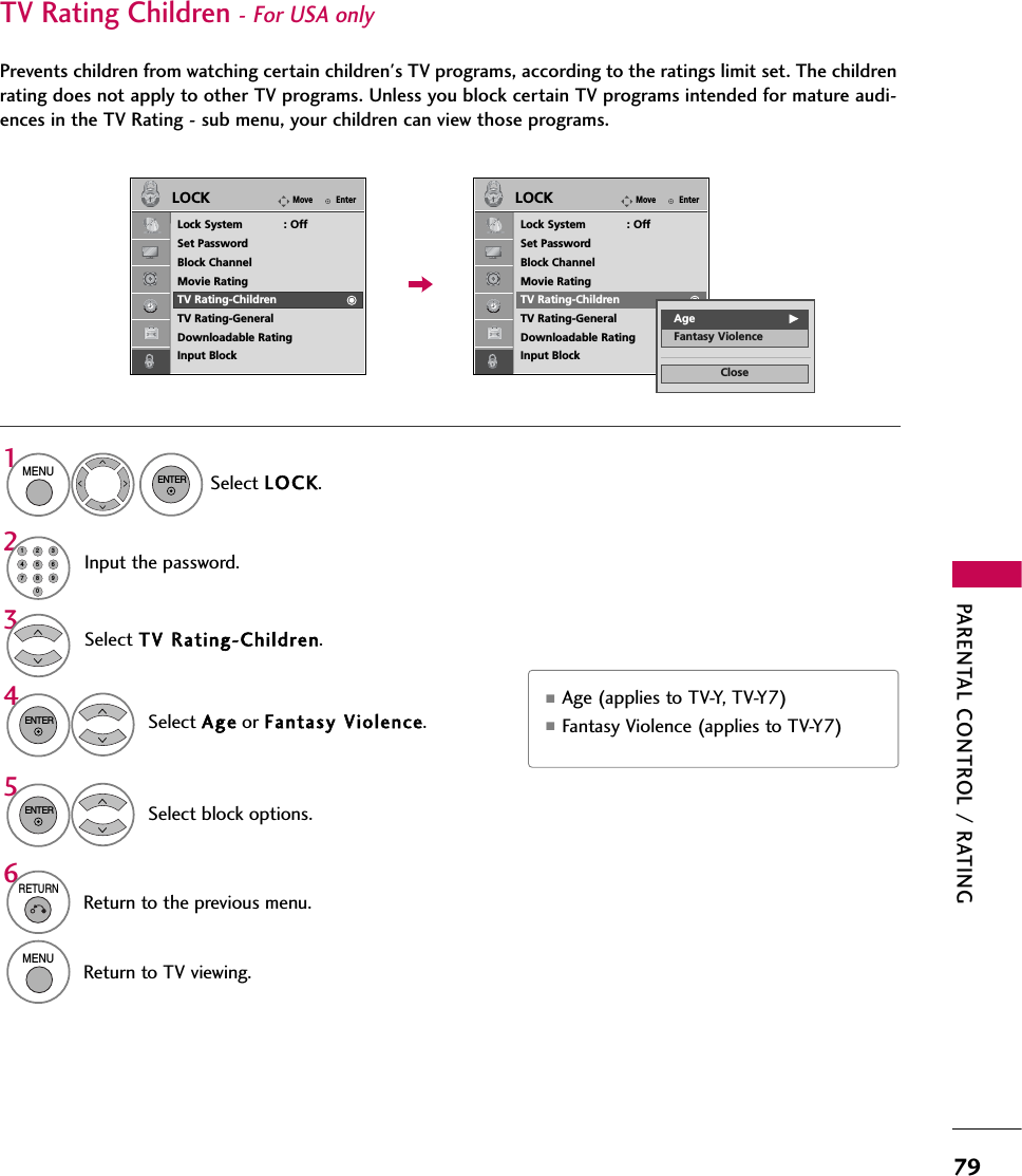 PARENTAL CONTROL / RATING79Select TV RRating-Children.Select Age or Fantasy VViolence.43ENTERSelect block options.5ENTER■Age (applies to TV-Y, TV-Y7) ■Fantasy Violence (applies to TV-Y7)TV Rating Children- For USA only Prevents children from watching certain children&apos;s TV programs, according to the ratings limit set. The childrenrating does not apply to other TV programs. Unless you block certain TV programs intended for mature audi-ences in the TV Rating - sub menu, your children can view those programs.Select LOC K.1MENUENTERInput the password.214567809236RETURNReturn to the previous menu.MENUReturn to TV viewing.EnterMoveLOCKLock System            : OffSet PasswordBlock ChannelMovie RatingTV Rating-ChildrenTV Rating-GeneralDownloadable RatingInput BlockEnterMoveLOCKLock System            : OffSet PasswordBlock ChannelMovie RatingTV Rating-ChildrenTV Rating-GeneralDownloadable RatingInput BlockCloseAge GFantasy Violence
