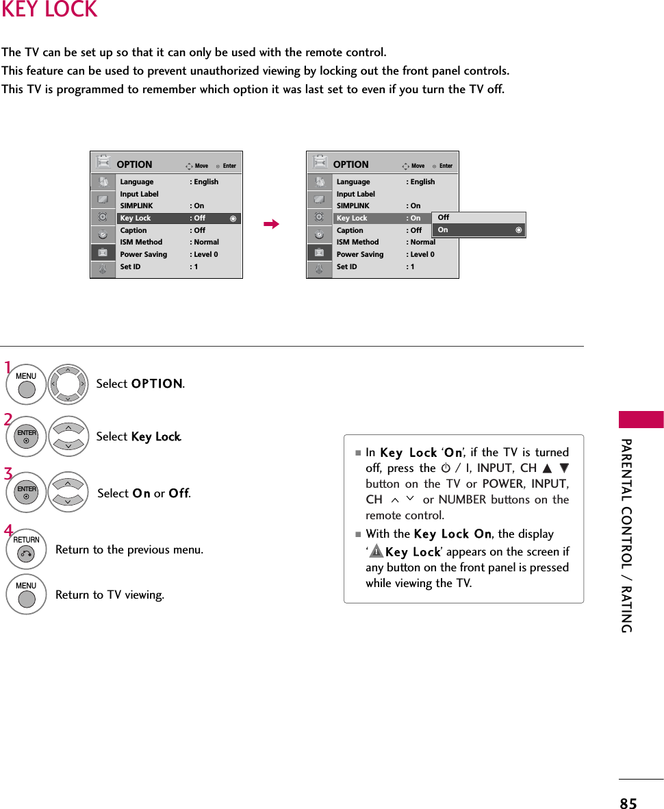 PARENTAL CONTROL / RATING85KEY LOCKThe TV can be set up so that it can only be used with the remote control. This feature can be used to prevent unauthorized viewing by locking out the front panel controls.This TV is programmed to remember which option it was last set to even if you turn the TV off.Select OPTION.Select Key LLock.1MENU2ENTERSelect O n or Off.3ENTER■In  Key LLock ‘O n’, if the TV is turnedoff, press the r/ I, INPUT,  CH  D EEbutton on the TV or POWER,  INPUT,CH  or NUMBER buttons on theremote control.■With the Key LLock OOn, the display ‘     Key LLock’ appears on the screen ifany button on the front panel is pressedwhile viewing the TV.4RETURNReturn to the previous menu.MENUReturn to TV viewing.EnterMoveOPTIONLanguage : EnglishInput LabelSIMPLINK : OnKey Lock : OffCaption : OffISM Method : NormalPower Saving : Level 0Set ID : 1EnterMoveOPTIONLanguage : EnglishInput LabelSIMPLINK : OnKey Lock : OnCaption : OffISM Method : NormalPower Saving : Level 0Set ID : 1OffOn!