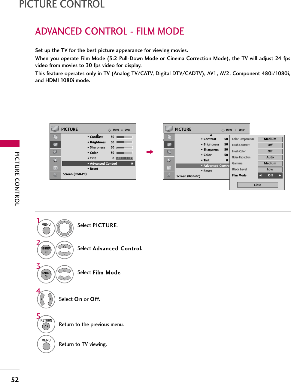 PICTURE CONTROL52ADVANCED CONTROL - FILM MODEPICTURE CONTROLSet up the TV for the best picture appearance for viewing movies.When you operate Film Mode (3:2 Pull-Down Mode or Cinema Correction Mode), the TV will adjust 24 fpsvideo from movies to 30 fps video for display.This feature operates only in TV (Analog TV/CATV, Digital DTV/CADTV), AV1, AV2, Component 480i/1080i,and HDMI 1080i mode.Select PICTURE.Select Advanced CControl.Select Film MMode.1MENU32ENTERENTERSelect O n or Of f.45RETURNReturn to the previous menu.MENUReturn to TV viewing.EnterMovePICTUREERG• Contrast 50• Brightness 50• Sharpness 50• Color 50• Tint 0• Advanced Control• ResetScreen (RGB-PC)EnterMovePICTUREERG• Contrast 50• Brightness 50• Sharpness 50• Color 50• Tint 0• Advanced Control• ResetScreen (RGB-PC)Color TemperatureMediumFresh ContrastOffFresh ColorOffNoise ReductionAutoGammaMediumBlack LevelLowFilm ModeF     Off GClose