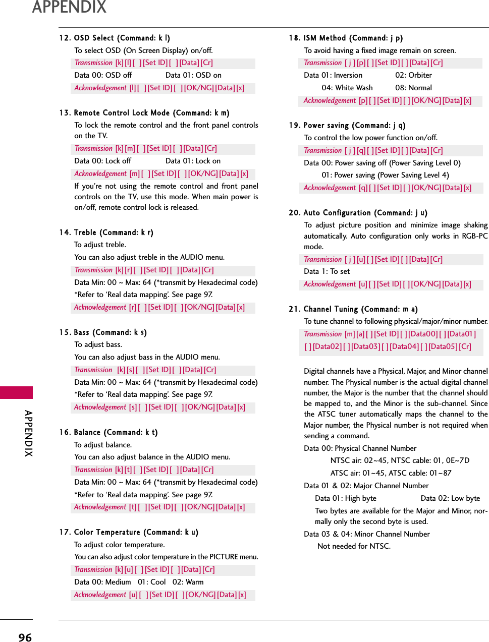 APPENDIX96APPENDIX12. OOSD SSelect ((Command: kk ll)To select OSD (On Screen Display) on/off.Transmission [k][l][  ][Set ID][  ][Data][Cr]Data 00: OSD off Data 01: OSD onAcknowledgement [l][  ][Set ID][  ][OK/NG][Data][x]13. RRemote CControl LLock MMode ((Command: kk mm)To lock the remote control and the front panel controlson the TV.Transmission [k][m][  ][Set ID][  ][Data][Cr]Data 00: Lock off Data 01: Lock onAcknowledgement [m][  ][Set ID][  ][OK/NG][Data][x]If you’re not using the remote control and front panelcontrols on the TV, use this mode. When main power ison/off, remote control lock is released.14. TTreble ((Command: kk rr)To adjust treble. You can also adjust treble in the AUDIO menu.Transmission [k][r][  ][Set ID][  ][Data][Cr]Data Min: 00 ~Max: 64 (*transmit by Hexadecimal code)*Refer to ‘Real data mapping’. See page 97.Acknowledgement [r][  ][Set ID][  ][OK/NG][Data][x]15. Bass ((Command: kk ss)To adjust bass.You can also adjust bass in the AUDIO menu.Transmission [k][s][  ][Set ID][  ][Data][Cr]Data Min: 00 ~Max: 64 (*transmit by Hexadecimal code)*Refer to ‘Real data mapping’. See page 97.Acknowledgement [s][  ][Set ID][  ][OK/NG][Data][x]16. BBalance ((Command: kk tt)To adjust balance.You can also adjust balance in the AUDIO menu.Transmission [k][t][  ][Set ID][  ][Data][Cr]Data Min: 00 ~Max: 64 (*transmit by Hexadecimal code)*Refer to ‘Real data mapping’. See page 97.Acknowledgement [t][  ][Set ID][  ][OK/NG][Data][x]17. CColor TTemperature ((Command: kk uu)To adjust color temperature.You can also adjust color temperature in the PICTURE menu.Transmission [k][u][  ][Set ID][  ][Data][Cr]Data 00: Medium   01: Cool   02: Warm Acknowledgement [u][  ][Set ID][  ][OK/NG][Data][x]18. IISM MMethod ((Command: jj pp)To avoid having a fixed image remain on screen.Transmission [ j ][p][ ][Set ID][ ][Data][Cr]Data 01: Inversion  02: Orbiter04: White Wash  08: NormalAcknowledgement [p][ ][Set ID][ ][OK/NG][Data][x]19. PPower ssaving ((Command: jj qq)To control the low power function on/off.Transmission [ j ][q][ ][Set ID][ ][Data][Cr]Data 00: Power saving off (Power Saving Level 0)01: Power saving (Power Saving Level 4)Acknowledgement [q][ ][Set ID][ ][OK/NG][Data][x]20. AAuto CConfiguration ((Command: jj uu)To adjust picture position and minimize image shakingautomatically. Auto configuration only works in RGB-PCmode.Transmission [ j ][u][ ][Set ID][ ][Data][Cr]Data 1: To setAcknowledgement [u][ ][Set ID][ ][OK/NG][Data][x]21. CChannel TTuning ((Command: mm aa)To tune channel to following physical/major/minor number.Transmission [m][a][ ][Set ID][ ][Data00][ ][Data01]  [ ][Data02][ ][Data03][ ][Data04][ ][Data05][Cr]Digital channels have a Physical, Major, and Minor channelnumber. The Physical number is the actual digital channelnumber, the Major is the number that the channel shouldbe mapped to, and the Minor is the sub-channel. Sincethe ATSC tuner automatically maps the channel to theMajor number, the Physical number is not required whensending a command.Data 00: Physical Channel NumberNTSC air: 02~45, NTSC cable: 01, 0E~7DATSC air: 01~45, ATSC cable: 01~87Data 01 &amp; 02: Major Channel Number Data 01: High byte                    Data 02: Low byteTwo bytes are available for the Major and Minor, nor-mally only the second byte is used. Data 03 &amp; 04: Minor Channel Number Not needed for NTSC.