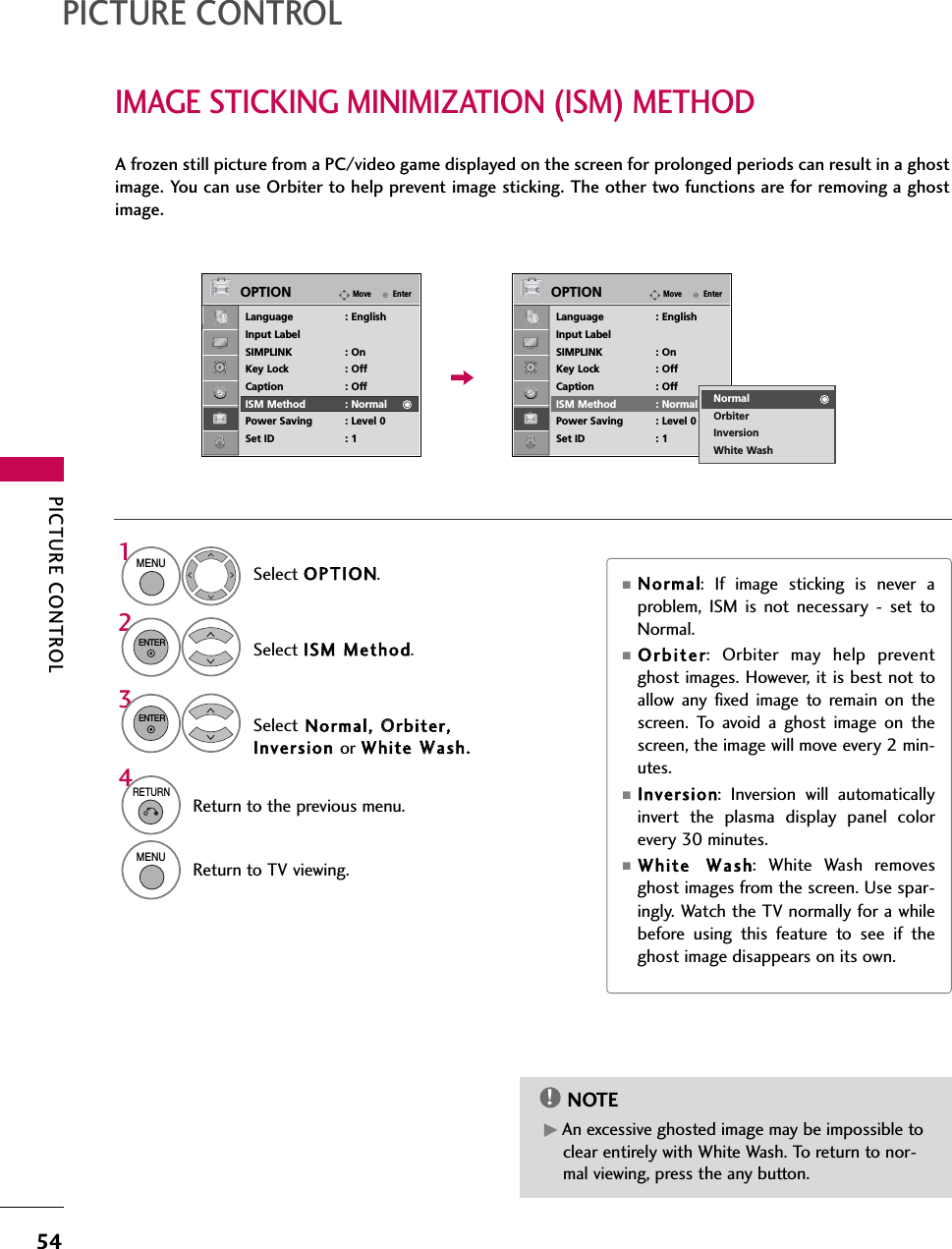 PICTURE CONTROL54IMAGE STICKING MINIMIZATION (ISM) METHODPICTURE CONTROLA frozen still picture from a PC/video game displayed on the screen for prolonged periods can result in a ghostimage. You can use Orbiter to help prevent image sticking. The other two functions are for removing a ghostimage.GAn excessive ghosted image may be impossible toclear entirely with White Wash. To return to nor-mal viewing, press the any button.NOTE!■Normal: If image sticking is never aproblem, ISM is not necessary - set toNormal.■Orbiter: Orbiter may help preventghost images. However, it is best not toallow any fixed image to remain on thescreen. To avoid a ghost image on thescreen, the image will move every 2 min-utes.■Inversion: Inversion will automaticallyinvert the plasma display panel colorevery 30 minutes.■White WWash: White Wash removesghost images from the screen. Use spar-ingly. Watch the TV normally for a whilebefore using this feature to see if theghost image disappears on its own.Select OPTION.Select ISM MMethod.1MENU2ENTERSelect Normal, OOrbiter,Inversion or White WWash. 3ENTER4RETURNReturn to the previous menu.MENUReturn to TV viewing.EnterMoveOPTIONLanguage : EnglishInput LabelSIMPLINK : OnKey Lock : OffCaption : OffISM Method : NormalPower Saving : Level 0Set ID : 1EnterMoveOPTIONLanguage : EnglishInput LabelSIMPLINK : OnKey Lock : OffCaption : OffISM Method : NormalPower Saving : Level 0Set ID : 1NormalOrbiterInversionWhite Wash