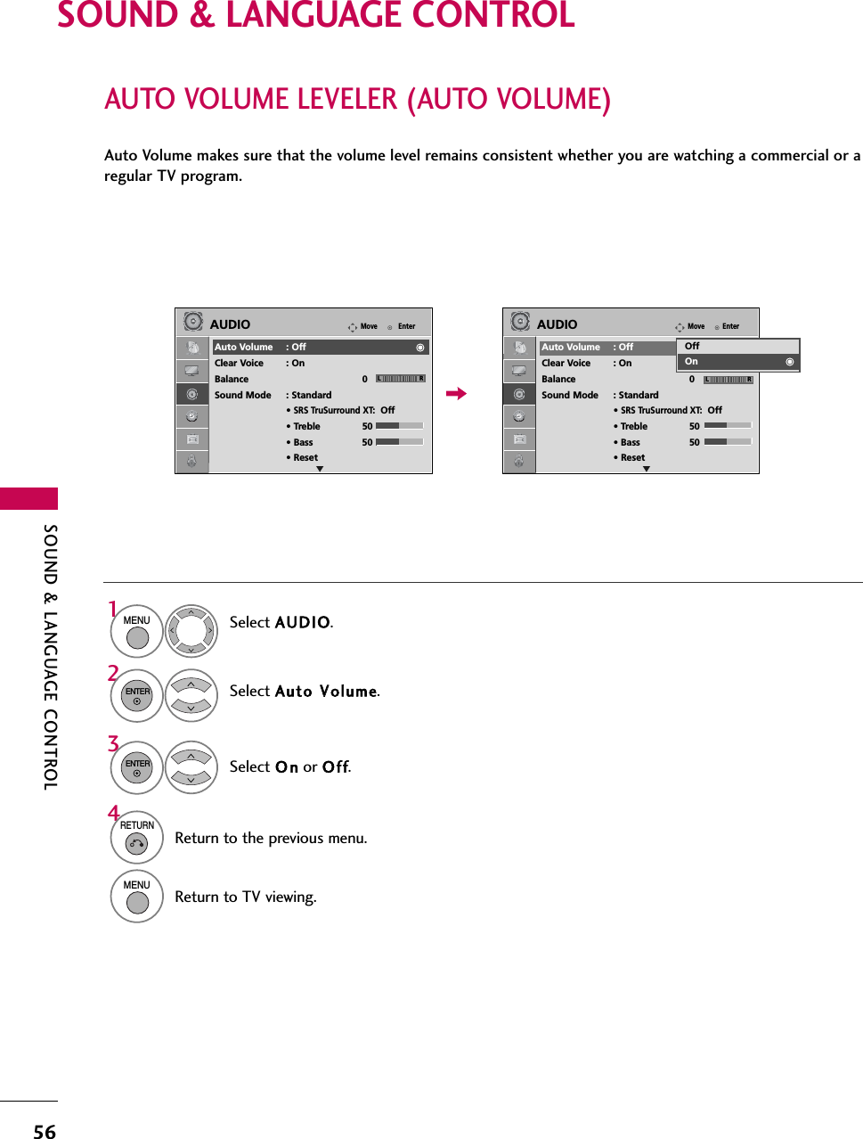 SOUND &amp; LANGUAGE CONTROL56SOUND &amp; LANGUAGE CONTROLAUTO VOLUME LEVELER (AUTO VOLUME)Auto Volume makes sure that the volume level remains consistent whether you are watching a commercial or aregular TV program.Select AUDIO.Select Auto VVolume.Select O n or Off.1MENU32ENTERENTER4RETURNReturn to the previous menu.MENUReturn to TV viewing.EnterMoveAUDIOAuto Volume : OffClear Voice : OnBalance 0Sound Mode : Standard• SRS TruSurround XT:Off• Treble 50• Bass 50• ResetEnterMoveAUDIOAuto Volume : OffClear Voice : OnBalance 0Sound Mode : Standard• SRS TruSurround XT:Off• Treble 50• Bass 50• ResetLR LROffOnE E