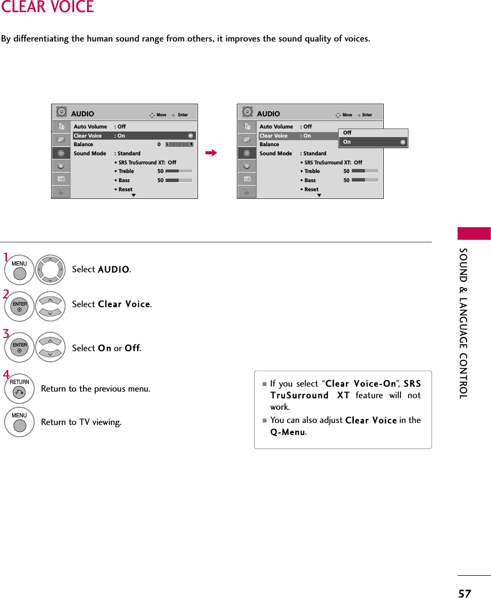 SOUND &amp; LANGUAGE CONTROL57CLEAR VOICEBy differentiating the human sound range from others, it improves the sound quality of voices.■If you select “Clear VVoice-On”,   SRSTruSurround XXTfeature will notwork.■You can also adjust Clear VVoice in theQ-Menu.Select AUDIO.Select Clear VVoice.Select O n or Off.1MENU32ENTERENTER4RETURNReturn to the previous menu.MENUReturn to TV viewing.EnterMoveAUDIOAuto Volume : OffClear Voice : OnBalance 0Sound Mode : Standard• SRS TruSurround XT:Off• Treble 50• Bass 50• ResetEnterMoveAUDIOAuto Volume : OffClear Voice : OnBalance 0Sound Mode : Standard• SRS TruSurround XT:Off• Treble 50• Bass 50• ResetLR LRE EOffOn