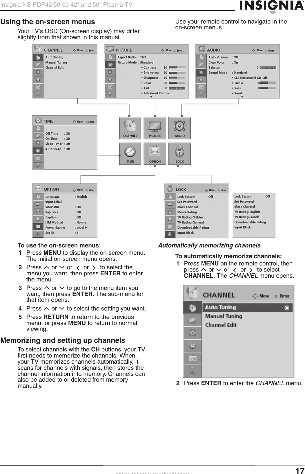 17Insignia NS-PDP42/50-09 42&quot; and 50&quot; Plasma TVwww.insignia-products.comUsing the on-screen menusYour TV’s OSD (On-screen display) may differ slightly from that shown in this manual.Use your remote control to navigate in the on-screen menus.To use the on-screen menus:1Press MENU to display the on-screen menu. The initial on-screen menu opens.2Press  or   or   or   to select the menu you want, then press ENTER to enter the menu.3Press  or   to go to the menu item you want, then press ENTER. The sub-menu for that item opens.4Press  or   to select the setting you want.5Press RETURN to return to the previous menu, or press MENU to return to normal viewing.Memorizing and setting up channelsTo select channels with the CH buttons, your TV first needs to memorize the channels. When your TV memorizes channels automatically, it scans for channels with signals, then stores the channel information into memory. Channels can also be added to or deleted from memory manually.Automatically memorizing channelsTo automatically memorize channels:1Press MENU on the remote control, then press  or   or   or   to select CHANNEL. The CHANNEL menu opens.2Press ENTER to enter the CHANNELmenu.