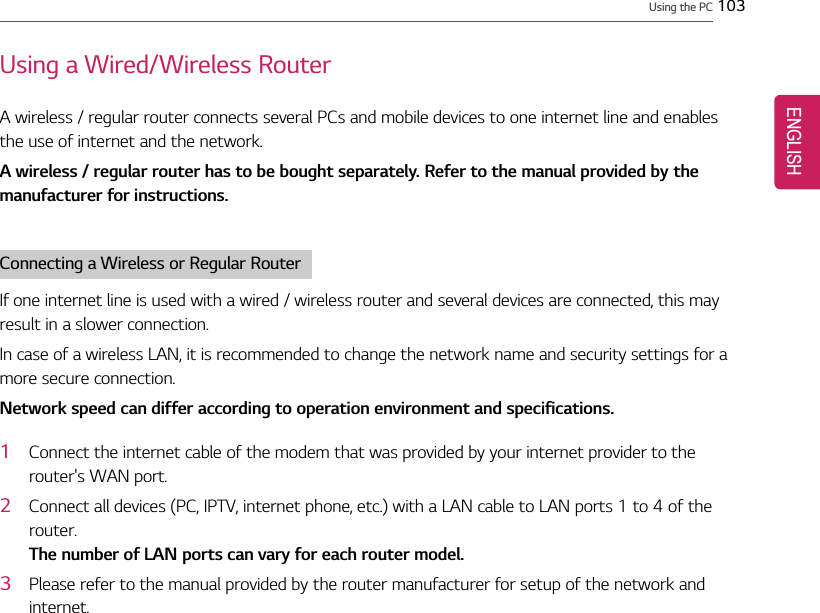 Using the PC 103Using a Wired/Wireless RouterA wireless / regular router connects several PCs and mobile devices to one internet line and enablesthe use of internet and the network.A wireless / regular router has to be bought separately. Refer to the manual provided by themanufacturer for instructions.Connecting a Wireless or Regular RouterIf one internet line is used with a wired / wireless router and several devices are connected, this mayresult in a slower connection.In case of a wireless LAN, it is recommended to change the network name and security settings for amore secure connection.Network speed can differ according to operation environment and specifications.1Connect the internet cable of the modem that was provided by your internet provider to therouter&apos;s WAN port.2Connect all devices (PC, IPTV, internet phone, etc.) with a LAN cable to LAN ports 1 to 4 of therouter.The number of LAN ports can vary for each router model.3Please refer to the manual provided by the router manufacturer for setup of the network andinternet.ENGLISH