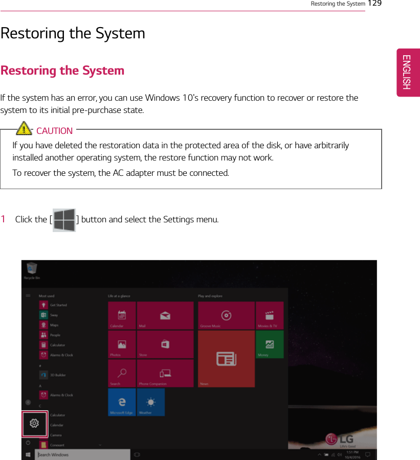 Restoring the System 129Restoring the SystemRestoring the SystemIf the system has an error, you can use Windows 10&apos;s recovery function to recover or restore thesystem to its initial pre-purchase state.CAUTIONIf you have deleted the restoration data in the protected area of the disk, or have arbitrarilyinstalled another operating system, the restore function may not work.To recover the system, the AC adapter must be connected.1Click the [ ] button and select the Settings menu.ENGLISH