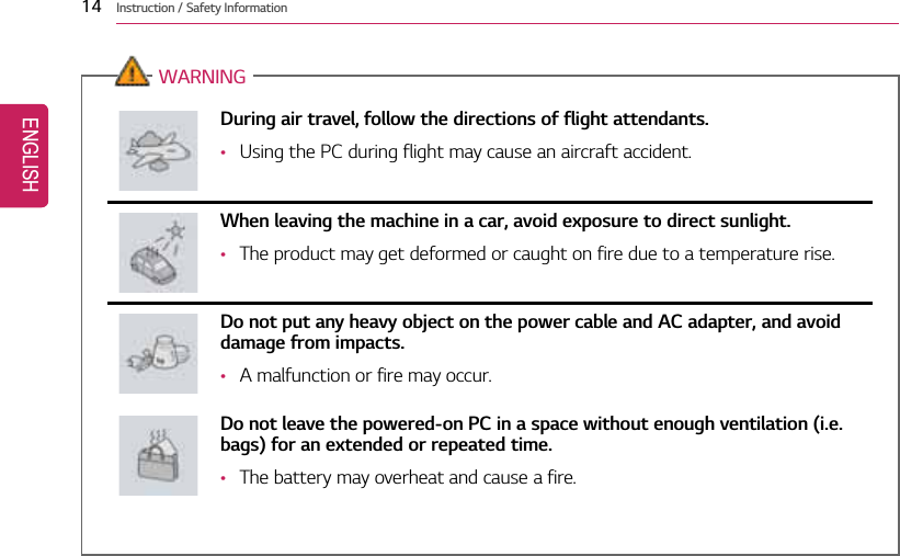 14 Instruction / Safety InformationWARNINGDuring air travel, follow the directions of flight attendants.•Using the PC during flight may cause an aircraft accident.When leaving the machine in a car, avoid exposure to direct sunlight.•The product may get deformed or caught on fire due to a temperature rise.Do not put any heavy object on the power cable and AC adapter, and avoiddamage from impacts.•A malfunction or fire may occur.Do not leave the powered-on PC in a space without enough ventilation (i.e.bags) for an extended or repeated time.•The battery may overheat and cause a fire.ENGLISH