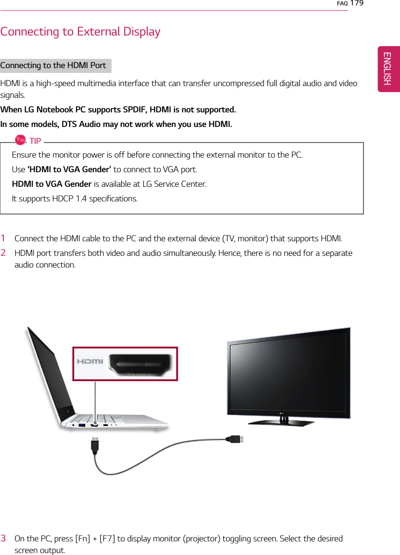 FAQ 179Connecting to External DisplayConnecting to the HDMI PortHDMI is a high-speed multimedia interface that can transfer uncompressed full digital audio and videosignals.When LG Notebook PC supports SPDIF, HDMI is not supported.In some models, DTS Audio may not work when you use HDMI.TIPEnsure the monitor power is off before connecting the external monitor to the PC.Use ‘HDMI to VGA Gender&apos; to connect to VGA port.HDMI to VGA Gender is available at LG Service Center.It supports HDCP 1.4 specifications.1Connect the HDMI cable to the PC and the external device (TV, monitor) that supports HDMI.2HDMI port transfers both video and audio simultaneously. Hence, there is no need for a separateaudio connection.3On the PC, press [Fn] + [F7] to display monitor (projector) toggling screen. Select the desiredscreen output.ENGLISH