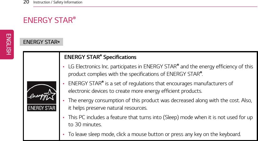 20 Instruction / Safety InformationENERGY STAR®ENERGY STAR®ENERGY STAR®Specifications•LG Electronics Inc. participates in ENERGY STAR®and the energy efficiency of thisproduct complies with the specifications of ENERGY STAR®.•ENERGY STAR®is a set of regulations that encourages manufacturers ofelectronic devices to create more energy efficient products.•The energy consumption of this product was decreased along with the cost. Also,it helps preserve natural resources.•This PC includes a feature that turns into (Sleep) mode when it is not used for upto 30 minutes.•To leave sleep mode, click a mouse button or press any key on the keyboard.ENGLISH