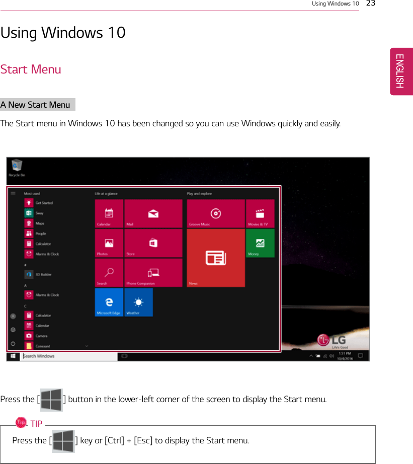 Using Windows 10 23Using Windows 10Start MenuA New Start MenuThe Start menu in Windows 10 has been changed so you can use Windows quickly and easily.Press the [ ] button in the lower-left corner of the screen to display the Start menu.TIPPress the [ ] key or [Ctrl] + [Esc] to display the Start menu.ENGLISH