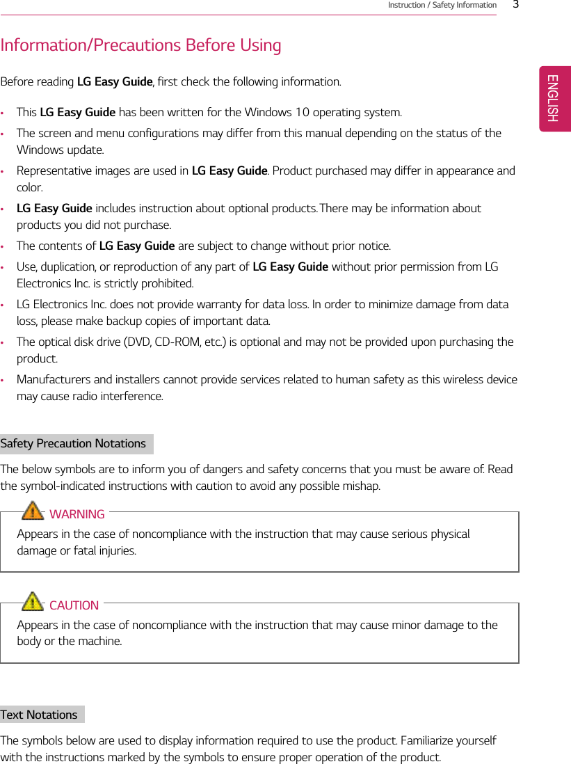 Instruction / Safety Information 3Information/Precautions Before UsingBefore reading LG Easy Guide, first check the following information.•This LG Easy Guide has been written for the Windows 10 operating system.•The screen and menu configurations may differ from this manual depending on the status of theWindows update.•Representative images are used in LG Easy Guide. Product purchased may differ in appearance andcolor.•LG Easy Guide includes instruction about optional products. There may be information aboutproducts you did not purchase.•The contents of LG Easy Guide are subject to change without prior notice.•Use, duplication, or reproduction of any part of LG Easy Guide without prior permission from LGElectronics Inc. is strictly prohibited.•LG Electronics Inc. does not provide warranty for data loss. In order to minimize damage from dataloss, please make backup copies of important data.•The optical disk drive (DVD, CD-ROM, etc.) is optional and may not be provided upon purchasing theproduct.•Manufacturers and installers cannot provide services related to human safety as this wireless devicemay cause radio interference.Safety Precaution NotationsThe below symbols are to inform you of dangers and safety concerns that you must be aware of. Readthe symbol-indicated instructions with caution to avoid any possible mishap.WARNINGAppears in the case of noncompliance with the instruction that may cause serious physicaldamage or fatal injuries.CAUTIONAppears in the case of noncompliance with the instruction that may cause minor damage to thebody or the machine.Text NotationsThe symbols below are used to display information required to use the product. Familiarize yourselfwith the instructions marked by the symbols to ensure proper operation of the product.ENGLISH