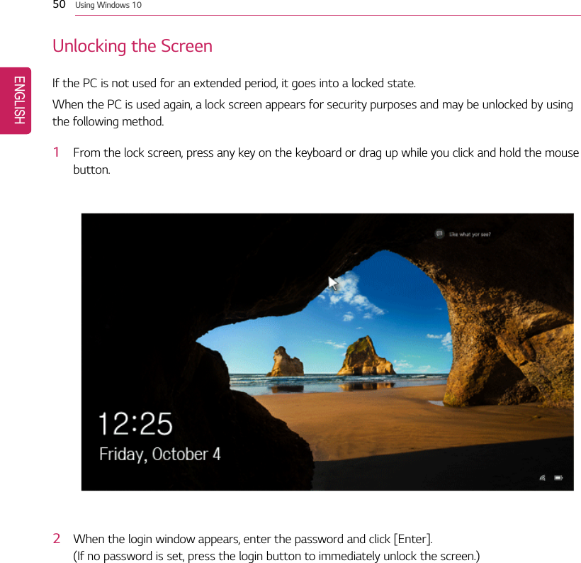 50 Using Windows 10Unlocking the ScreenIf the PC is not used for an extended period, it goes into a locked state.When the PC is used again, a lock screen appears for security purposes and may be unlocked by usingthe following method.1From the lock screen, press any key on the keyboard or drag up while you click and hold the mousebutton.2When the login window appears, enter the password and click [Enter].(If no password is set, press the login button to immediately unlock the screen.)ENGLISH