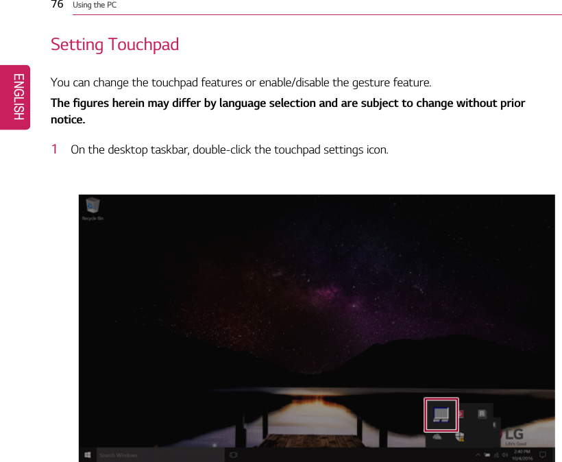 76 Using the PCSetting TouchpadYou can change the touchpad features or enable/disable the gesture feature.The figures herein may differ by language selection and are subject to change without priornotice.1On the desktop taskbar, double-click the touchpad settings icon.ENGLISH