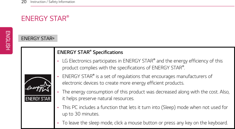 20 Instruction / Safety InformationENERGY STAR®ENERGY STAR®ENERGY STAR®Specifications•LG Electronics participates in ENERGY STAR®and the energy efficiency of thisproduct complies with the specifications of ENERGY STAR®.•ENERGY STAR®is a set of regulations that encourages manufacturers ofelectronic devices to create more energy efficient products.•The energy consumption of this product was decreased along with the cost. Also,it helps preserve natural resources.•This PC includes a function that lets it turn into (Sleep) mode when not used forup to 30 minutes.•To leave the sleep mode, click a mouse button or press any key on the keyboard.ENGLISH