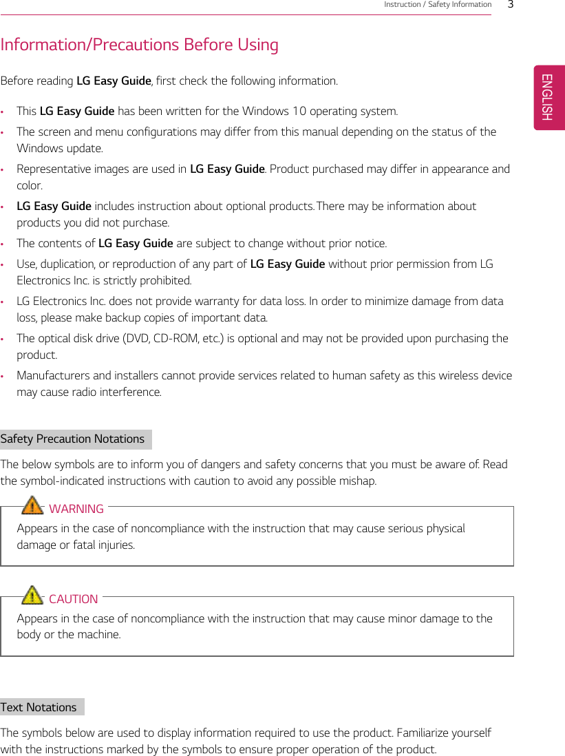 Instruction / Safety Information 3Information/Precautions Before UsingBefore reading LG Easy Guide, first check the following information.•This LG Easy Guide has been written for the Windows 10 operating system.•The screen and menu configurations may differ from this manual depending on the status of theWindows update.•Representative images are used in LG Easy Guide. Product purchased may differ in appearance andcolor.•LG Easy Guide includes instruction about optional products. There may be information aboutproducts you did not purchase.•The contents of LG Easy Guide are subject to change without prior notice.•Use, duplication, or reproduction of any part of LG Easy Guide without prior permission from LGElectronics Inc. is strictly prohibited.•LG Electronics Inc. does not provide warranty for data loss. In order to minimize damage from dataloss, please make backup copies of important data.•The optical disk drive (DVD, CD-ROM, etc.) is optional and may not be provided upon purchasing theproduct.•Manufacturers and installers cannot provide services related to human safety as this wireless devicemay cause radio interference.Safety Precaution NotationsThe below symbols are to inform you of dangers and safety concerns that you must be aware of. Readthe symbol-indicated instructions with caution to avoid any possible mishap.WARNINGAppears in the case of noncompliance with the instruction that may cause serious physicaldamage or fatal injuries.CAUTIONAppears in the case of noncompliance with the instruction that may cause minor damage to thebody or the machine.Text NotationsThe symbols below are used to display information required to use the product. Familiarize yourselfwith the instructions marked by the symbols to ensure proper operation of the product.ENGLISH