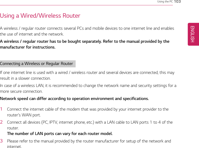 Using the PC 103Using a Wired/Wireless RouterA wireless / regular router connects several PCs and mobile devices to one internet line and enablesthe use of internet and the network.A wireless / regular router has to be bought separately. Refer to the manual provided by themanufacturer for instructions.Connecting a Wireless or Regular RouterIf one internet line is used with a wired / wireless router and several devices are connected, this mayresult in a slower connection.In case of a wireless LAN, it is recommended to change the network name and security settings for amore secure connection.Network speed can differ according to operation environment and specifications.1Connect the internet cable of the modem that was provided by your internet provider to therouter&apos;s WAN port.2Connect all devices (PC, IPTV, internet phone, etc.) with a LAN cable to LAN ports 1 to 4 of therouter.The number of LAN ports can vary for each router model.3Please refer to the manual provided by the router manufacturer for setup of the network andinternet.ENGLISH