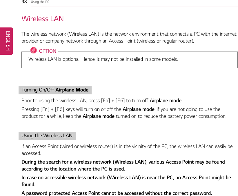 98 Using the PCWireless LANThe wireless network (Wireless LAN) is the network environment that connects a PC with the internetprovider or company network through an Access Point (wireless or regular router).OPTIONWireless LAN is optional. Hence, it may not be installed in some models.Turning On/Off Airplane ModePrior to using the wireless LAN, press [Fn] + [F6] to turn off Airplane mode.Pressing [Fn] + [F6] keys will turn on or off the Airplane mode. If you are not going to use theproduct for a while, keep the Airplane mode turned on to reduce the battery power consumption.Using the Wireless LANIf an Access Point (wired or wireless router) is in the vicinity of the PC, the wireless LAN can easily beaccessed.During the search for a wireless network (Wireless LAN), various Access Point may be foundaccording to the location where the PC is used.In case no accessible wireless network (Wireless LAN) is near the PC, no Access Point might befound.A password protected Access Point cannot be accessed without the correct password.ENGLISH