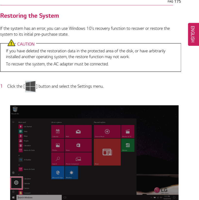 FAQ 175Restoring the SystemIf the system has an error, you can use Windows 10&apos;s recovery function to recover or restore thesystem to its initial pre-purchase state.CAUTIONIf you have deleted the restoration data in the protected area of the disk, or have arbitrarilyinstalled another operating system, the restore function may not work.To recover the system, the AC adapter must be connected.1Click the [ ] button and select the Settings menu.ENGLISH