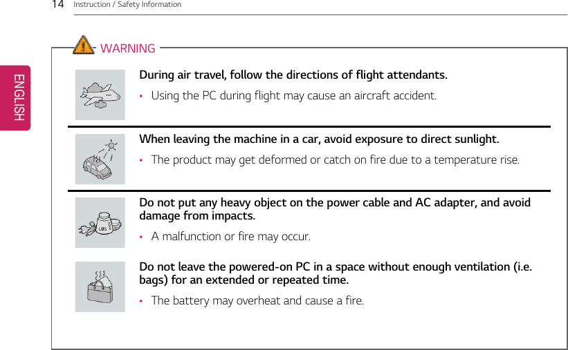14 Instruction / Safety InformationWARNINGDuring air travel, follow the directions of flight attendants.•Using the PC during flight may cause an aircraft accident.When leaving the machine in a car, avoid exposure to direct sunlight.•The product may get deformed or catch on fire due to a temperature rise.Do not put any heavy object on the power cable and AC adapter, and avoiddamage from impacts.•A malfunction or fire may occur.Do not leave the powered-on PC in a space without enough ventilation (i.e.bags) for an extended or repeated time.•The battery may overheat and cause a fire.ENGLISH