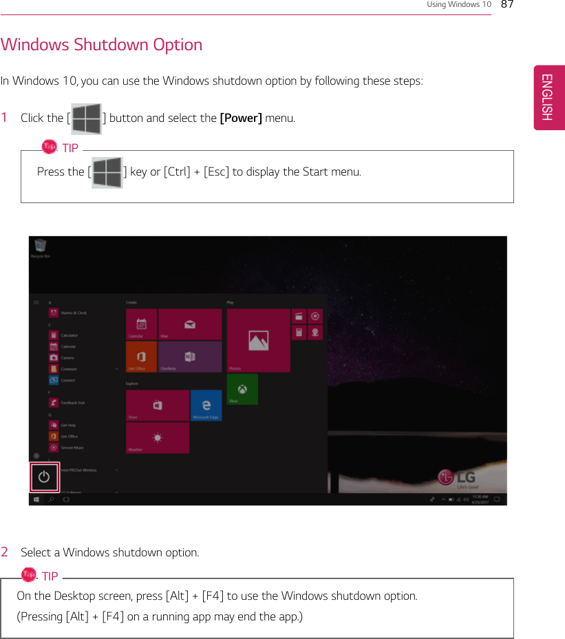 Using Windows 10 87Windows Shutdown OptionIn Windows 10, you can use the Windows shutdown option by following these steps:1Click the [] button and select the [Power] menu.TIPPress the [ ] key or [Ctrl] + [Esc] to display the Start menu.2Select a Windows shutdown option.TIPOn the Desktop screen, press [Alt] + [F4] to use the Windows shutdown option.(Pressing [Alt] + [F4] on a running app may end the app.)ENGLISH
