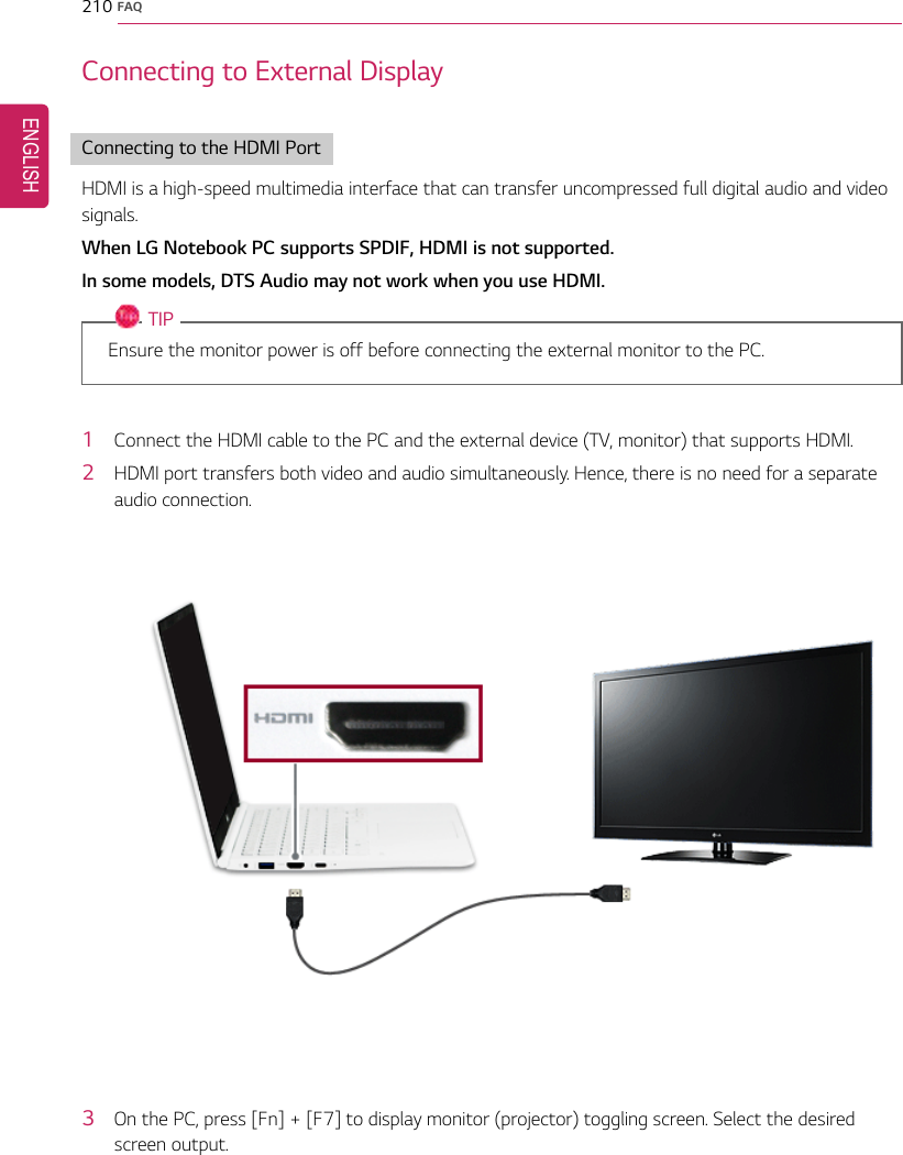 210 FAQConnecting to External DisplayConnecting to the HDMI PortHDMI is a high-speed multimedia interface that can transfer uncompressed full digital audio and videosignals.When LG Notebook PC supports SPDIF, HDMI is not supported.In some models, DTS Audio may not work when you use HDMI.TIPEnsure the monitor power is off before connecting the external monitor to the PC.1Connect the HDMI cable to the PC and the external device (TV, monitor) that supports HDMI.2HDMI port transfers both video and audio simultaneously. Hence, there is no need for a separateaudio connection.3On the PC, press [Fn] + [F7] to display monitor (projector) toggling screen. Select the desiredscreen output.ENGLISH