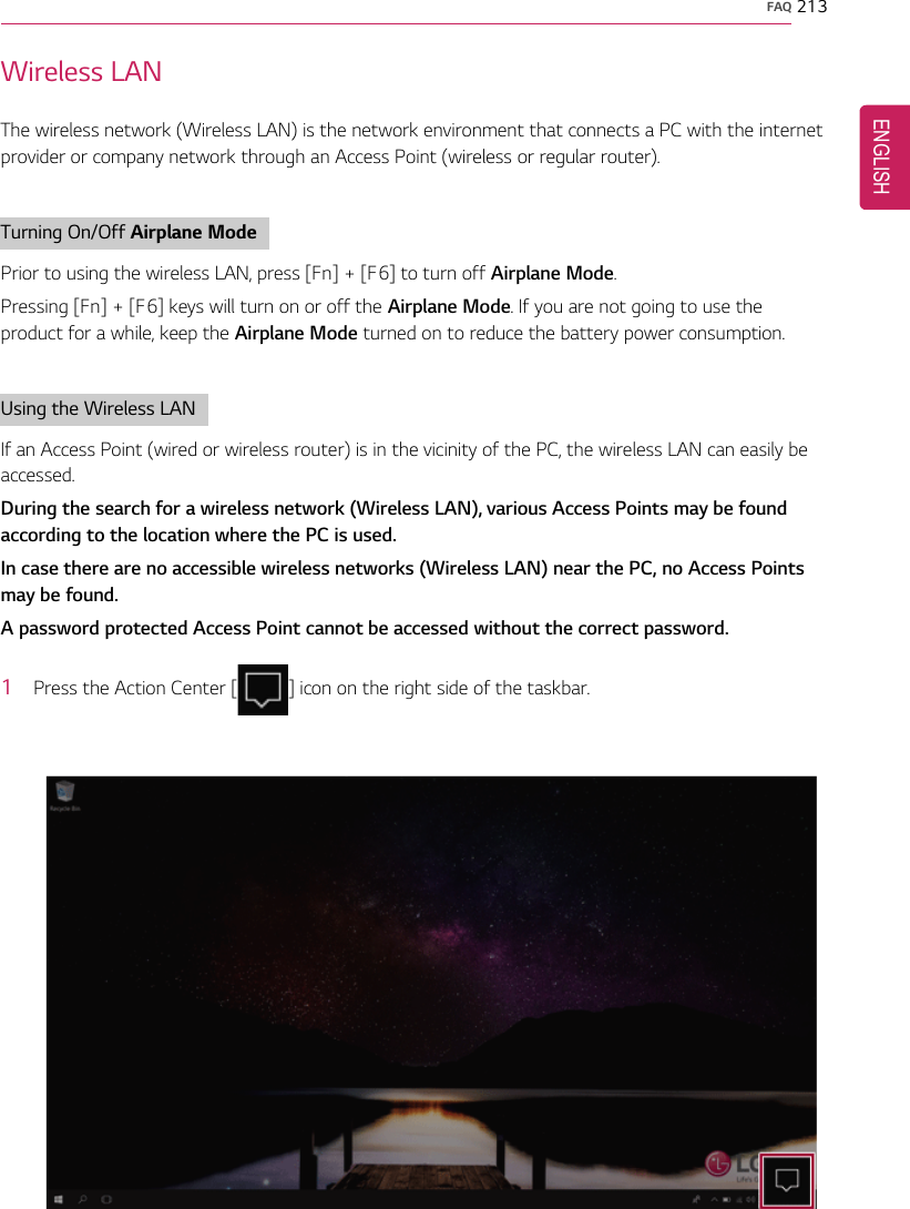 FAQ 213Wireless LANThe wireless network (Wireless LAN) is the network environment that connects a PC with the internetprovider or company network through an Access Point (wireless or regular router).Turning On/Off Airplane ModePrior to using the wireless LAN, press [Fn] + [F6] to turn off Airplane Mode.Pressing [Fn] + [F6] keys will turn on or off the Airplane Mode. If you are not going to use theproduct for a while, keep the Airplane Mode turned on to reduce the battery power consumption.Using the Wireless LANIf an Access Point (wired or wireless router) is in the vicinity of the PC, the wireless LAN can easily beaccessed.During the search for a wireless network (Wireless LAN), various Access Points may be foundaccording to the location where the PC is used.In case there are no accessible wireless networks (Wireless LAN) near the PC, no Access Pointsmay be found.A password protected Access Point cannot be accessed without the correct password.1Press the Action Center [] icon on the right side of the taskbar.ENGLISH