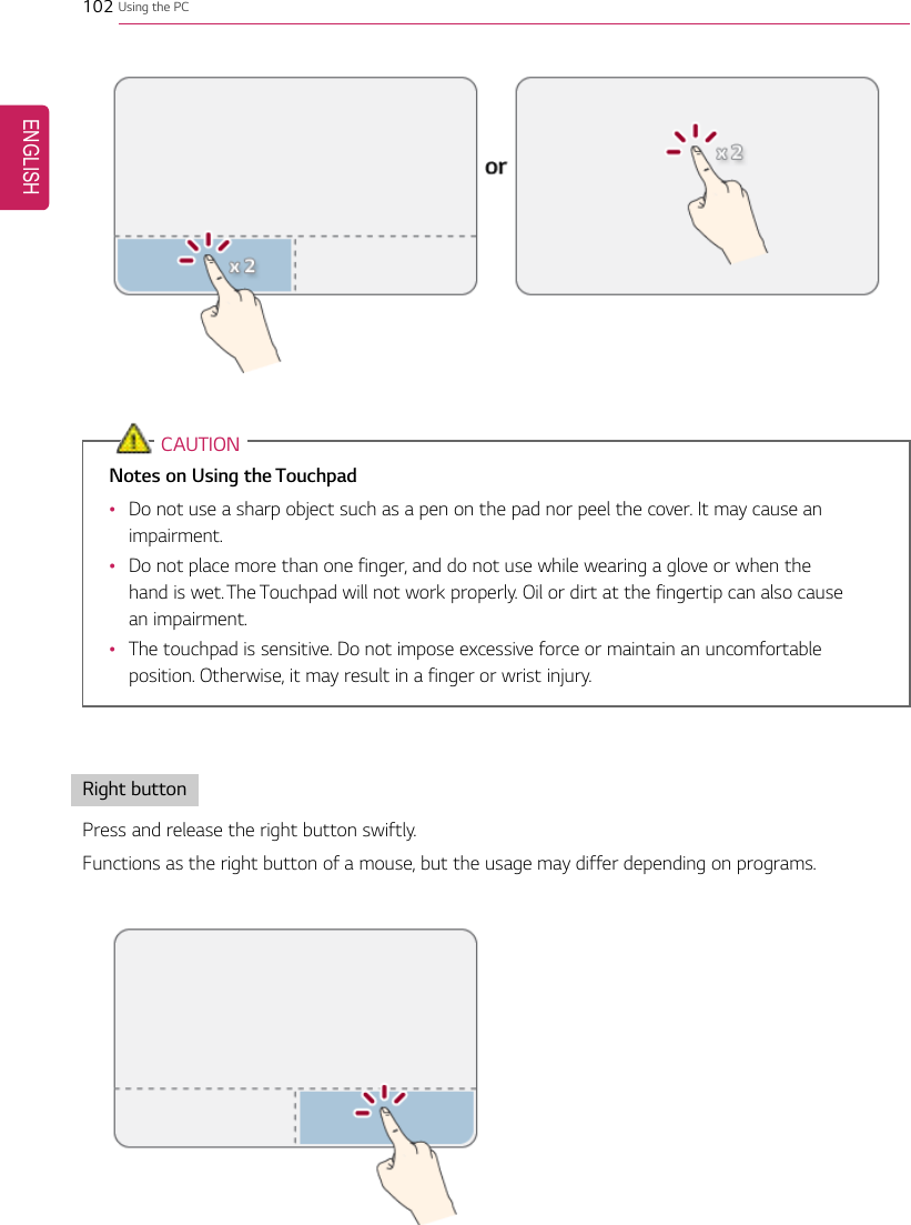 102 Using the PCCAUTIONNotes on Using the Touchpad•Do not use a sharp object such as a pen on the pad nor peel the cover. It may cause animpairment.•Do not place more than one finger, and do not use while wearing a glove or when thehand is wet. The Touchpad will not work properly. Oil or dirt at the fingertip can also causean impairment.•The touchpad is sensitive. Do not impose excessive force or maintain an uncomfortableposition. Otherwise, it may result in a finger or wrist injury.Right buttonPress and release the right button swiftly.Functions as the right button of a mouse, but the usage may differ depending on programs.ENGLISH