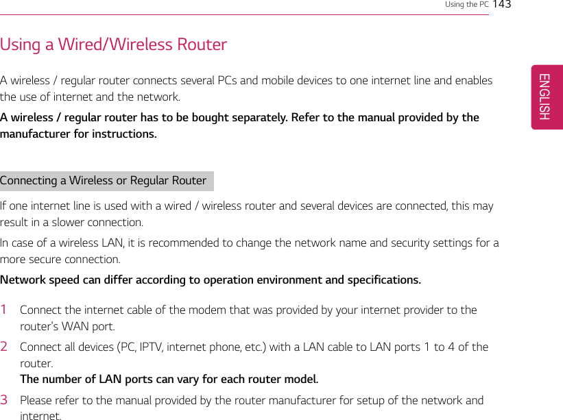 Using the PC 143Using a Wired/Wireless RouterA wireless / regular router connects several PCs and mobile devices to one internet line and enablesthe use of internet and the network.A wireless / regular router has to be bought separately. Refer to the manual provided by themanufacturer for instructions.Connecting a Wireless or Regular RouterIf one internet line is used with a wired / wireless router and several devices are connected, this mayresult in a slower connection.In case of a wireless LAN, it is recommended to change the network name and security settings for amore secure connection.Network speed can differ according to operation environment and specifications.1Connect the internet cable of the modem that was provided by your internet provider to therouter&apos;s WAN port.2Connect all devices (PC, IPTV, internet phone, etc.) with a LAN cable to LAN ports 1 to 4 of therouter.The number of LAN ports can vary for each router model.3Please refer to the manual provided by the router manufacturer for setup of the network andinternet.ENGLISH