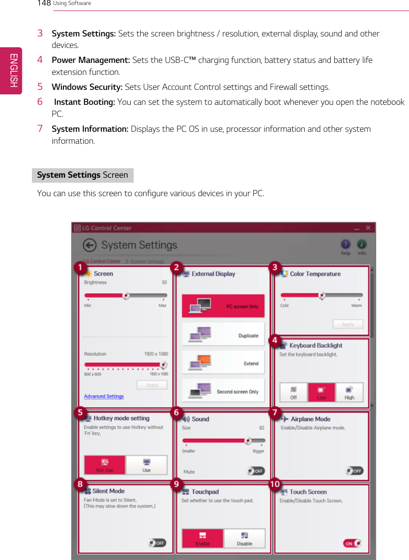 148 Using Software3System Settings: Sets the screen brightness / resolution, external display, sound and otherdevices.4Power Management: Sets the USB-C™charging function, battery status and battery lifeextension function.5Windows Security: Sets User Account Control settings and Firewall settings.6Instant Booting: You can set the system to automatically boot whenever you open the notebookPC.7System Information: Displays the PC OS in use, processor information and other systeminformation.System Settings ScreenYou can use this screen to configure various devices in your PC.ENGLISH