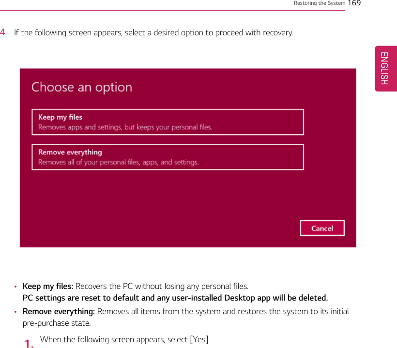 Restoring the System 1694If the following screen appears, select a desired option to proceed with recovery.•Keep my files: Recovers the PC without losing any personal files.PC settings are reset to default and any user-installed Desktop app will be deleted.•Remove everything: Removes all items from the system and restores the system to its initialpre-purchase state.When the following screen appears, select [Yes].ENGLISH
