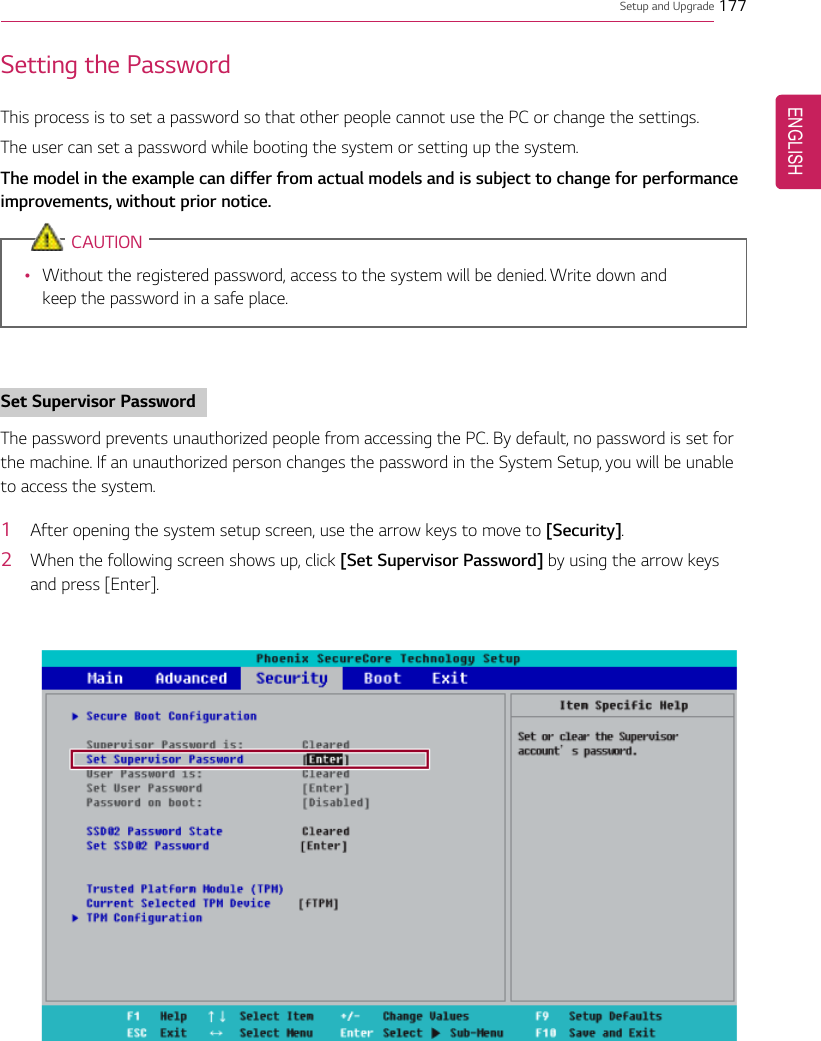 Setup and Upgrade 177Setting the PasswordThis process is to set a password so that other people cannot use the PC or change the settings.The user can set a password while booting the system or setting up the system.The model in the example can differ from actual models and is subject to change for performanceimprovements, without prior notice.CAUTION•Without the registered password, access to the system will be denied. Write down andkeep the password in a safe place.Set Supervisor PasswordThe password prevents unauthorized people from accessing the PC. By default, no password is set forthe machine. If an unauthorized person changes the password in the System Setup, you will be unableto access the system.1After opening the system setup screen, use the arrow keys to move to [Security].2When the following screen shows up, click [Set Supervisor Password] by using the arrow keysand press [Enter].ENGLISH