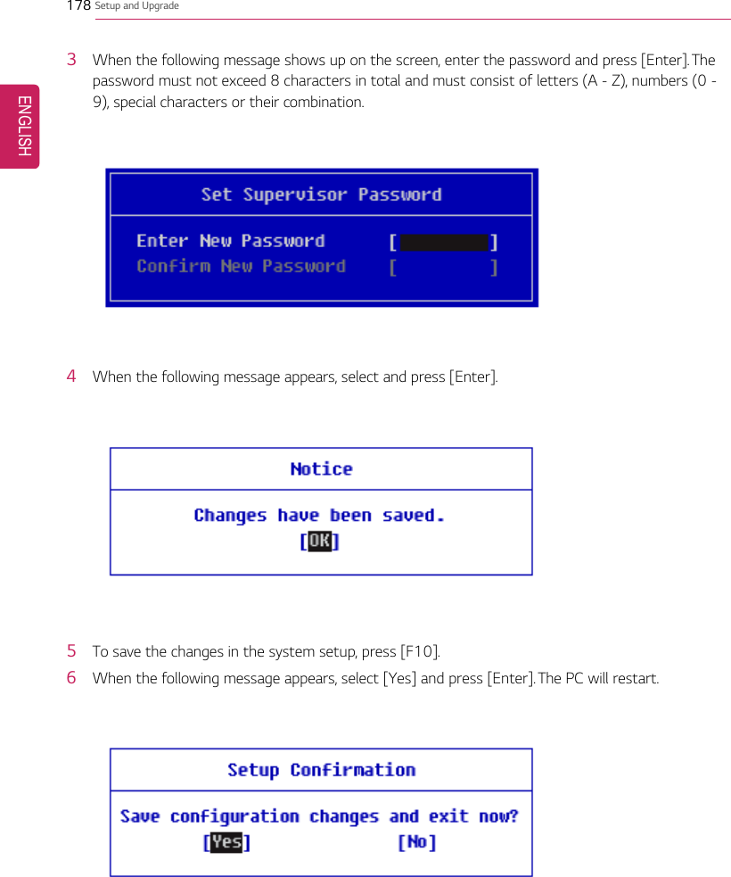 178 Setup and Upgrade3When the following message shows up on the screen, enter the password and press [Enter]. Thepassword must not exceed 8 characters in total and must consist of letters (A - Z), numbers (0 -9), special characters or their combination.4When the following message appears, select and press [Enter].5To save the changes in the system setup, press [F10].6When the following message appears, select [Yes] and press [Enter]. The PC will restart.ENGLISH