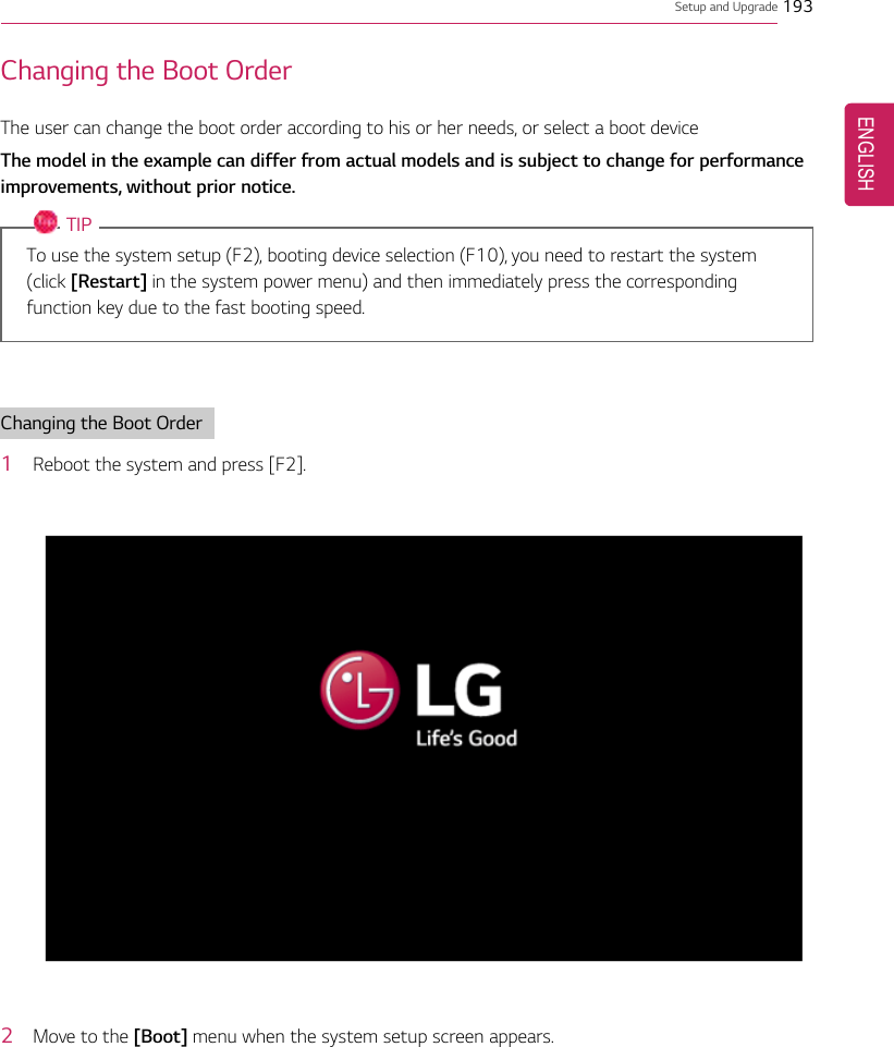 Setup and Upgrade 193Changing the Boot OrderThe user can change the boot order according to his or her needs, or select a boot deviceThe model in the example can differ from actual models and is subject to change for performanceimprovements, without prior notice.TIPTo use the system setup (F2), booting device selection (F10), you need to restart the system(click [Restart] in the system power menu) and then immediately press the correspondingfunction key due to the fast booting speed.Changing the Boot Order1Reboot the system and press [F2].2Move to the [Boot] menu when the system setup screen appears.ENGLISH