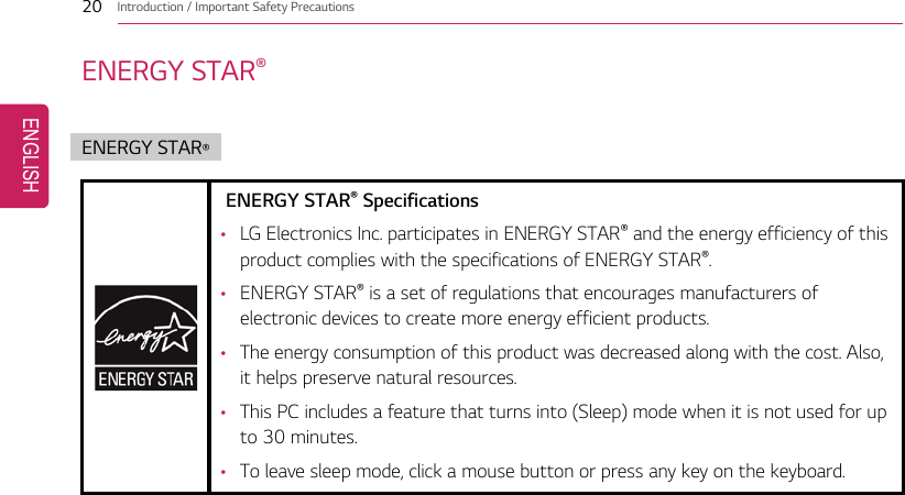 20 Introduction / Important Safety PrecautionsENERGY STAR®ENERGY STAR®ENERGY STAR®Specifications•LG Electronics Inc. participates in ENERGY STAR®and the energy efficiency of thisproduct complies with the specifications of ENERGY STAR®.•ENERGY STAR®is a set of regulations that encourages manufacturers ofelectronic devices to create more energy efficient products.•The energy consumption of this product was decreased along with the cost. Also,it helps preserve natural resources.•This PC includes a feature that turns into (Sleep) mode when it is not used for upto 30 minutes.•To leave sleep mode, click a mouse button or press any key on the keyboard.ENGLISH