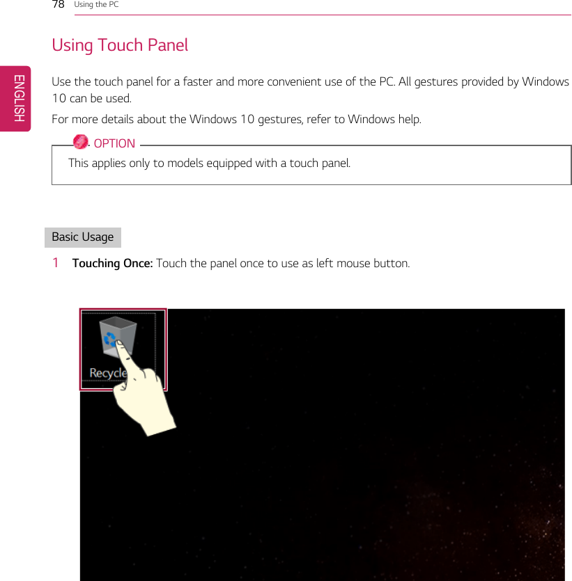 78 Using the PCUsing Touch PanelUse the touch panel for a faster and more convenient use of the PC. All gestures provided by Windows10 can be used.For more details about the Windows 10 gestures, refer to Windows help.OPTIONThis applies only to models equipped with a touch panel.Basic Usage1Touching Once: Touch the panel once to use as left mouse button.ENGLISH