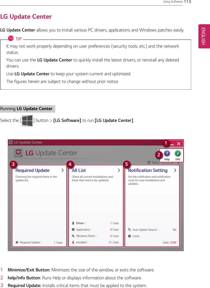 Using Software 113LG Update CenterLG Update Center allows you to install various PC drivers, applications and Windows patches easily.TIPIt may not work properly depending on user preferences (security tools, etc.) and the networkstatus.You can use the LG Update Center to quickly install the latest drivers, or reinstall any deleteddrivers.Use LG Update Center to keep your system current and optimized.The figures herein are subject to change without prior notice.Running LG Update CenterSelect the [ ] button &gt; [LG Software] to run [LG Update Center].1Minimize/Exit Button: Minimizes the size of the window, or exits the software.2help/info Button: Runs Help or displays information about the software.3Required Update: Installs critical items that must be applied to the system.ENGLISH
