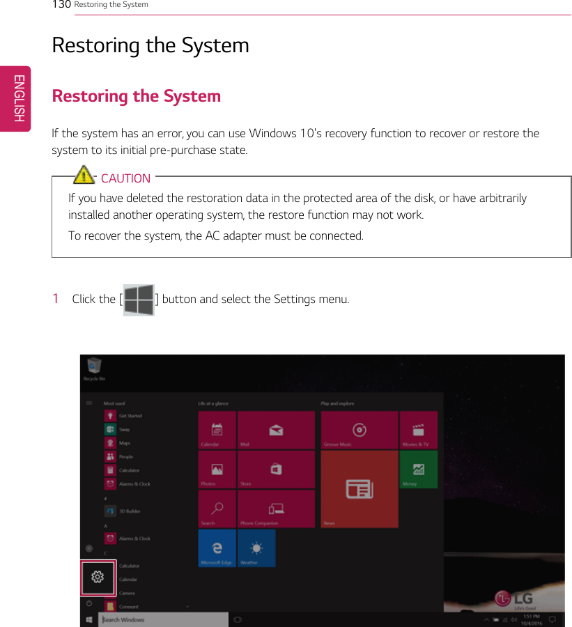 130 Restoring the SystemRestoring the SystemRestoring the SystemIf the system has an error, you can use Windows 10&apos;s recovery function to recover or restore thesystem to its initial pre-purchase state.CAUTIONIf you have deleted the restoration data in the protected area of the disk, or have arbitrarilyinstalled another operating system, the restore function may not work.To recover the system, the AC adapter must be connected.1Click the [ ] button and select the Settings menu.ENGLISH