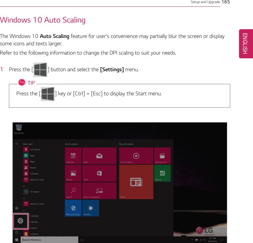 Setup and Upgrade 165Windows 10 Auto ScalingThe Windows 10 Auto Scaling feature for user&apos;s convenience may partially blur the screen or displaysome icons and texts larger.Refer to the following information to change the DPI scaling to suit your needs.1Press the [] button and select the [Settings] menu.TIPPress the [ ] key or [Ctrl] + [Esc] to display the Start menu.ENGLISH