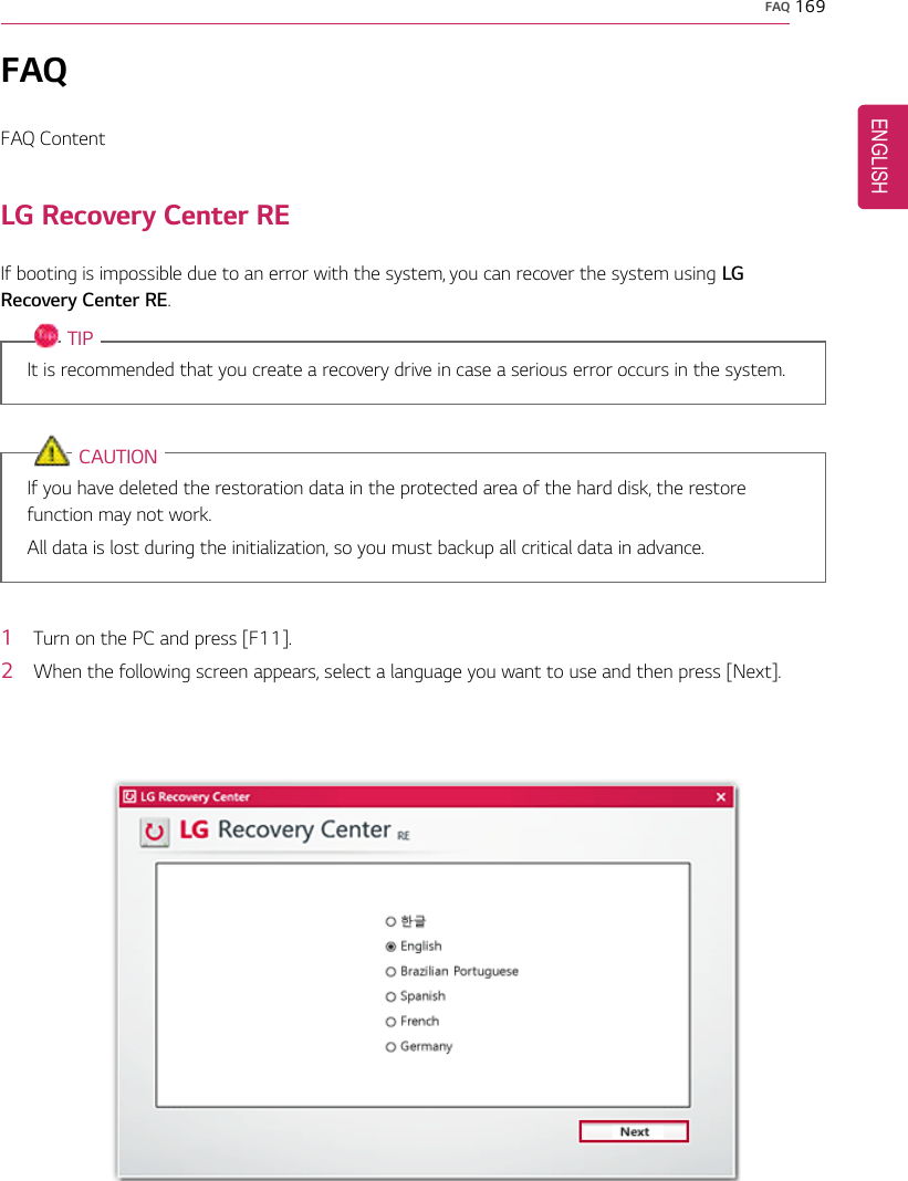 FAQ 169FAQFAQ ContentLG Recovery Center REIf booting is impossible due to an error with the system, you can recover the system using LGRecovery Center RE.TIPIt is recommended that you create a recovery drive in case a serious error occurs in the system.CAUTIONIf you have deleted the restoration data in the protected area of the hard disk, the restorefunction may not work.All data is lost during the initialization, so you must backup all critical data in advance.1Turn on the PC and press [F11].2When the following screen appears, select a language you want to use and then press [Next].ENGLISH