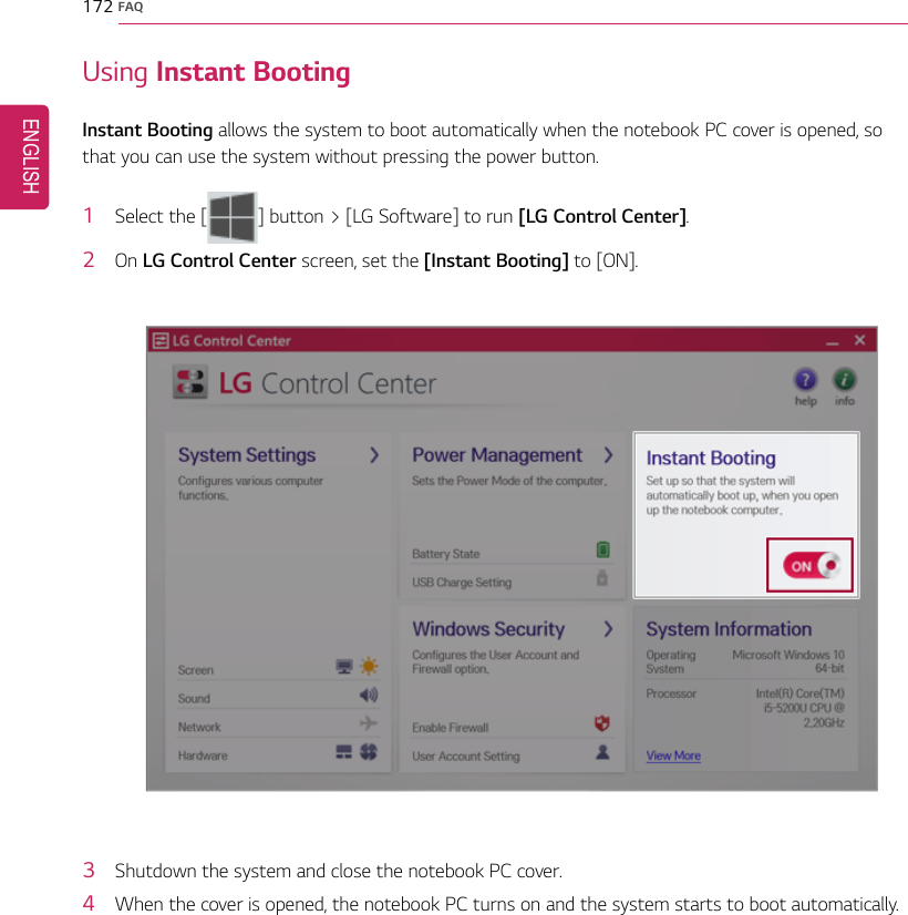 172 FAQUsing Instant BootingInstant Booting allows the system to boot automatically when the notebook PC cover is opened, sothat you can use the system without pressing the power button.1Select the [] button &gt; [LG Software] to run [LG Control Center].2On LG Control Center screen, set the [Instant Booting] to [ON].3Shutdown the system and close the notebook PC cover.4When the cover is opened, the notebook PC turns on and the system starts to boot automatically.ENGLISH