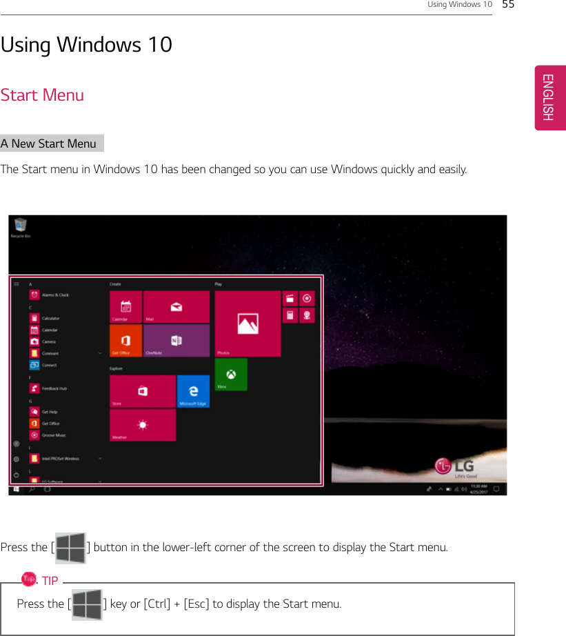 Using Windows 10 55Using Windows 10Start MenuA New Start MenuThe Start menu in Windows 10 has been changed so you can use Windows quickly and easily.Press the [ ] button in the lower-left corner of the screen to display the Start menu.TIPPress the [ ] key or [Ctrl] + [Esc] to display the Start menu.ENGLISH