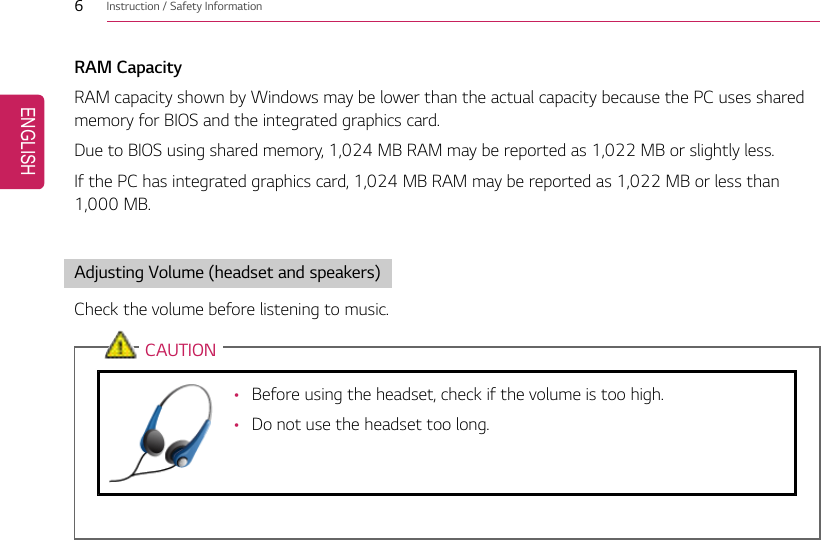 6Instruction / Safety InformationRAM CapacityRAM capacity shown by Windows may be lower than the actual capacity because the PC uses sharedmemory for BIOS and the integrated graphics card.Due to BIOS using shared memory, 1,024 MB RAM may be reported as 1,022 MB or slightly less.If the PC has integrated graphics card, 1,024 MB RAM may be reported as 1,022 MB or less than1,000 MB.Adjusting Volume (headset and speakers)Check the volume before listening to music.CAUTION•Before using the headset, check if the volume is too high.•Do not use the headset too long.ENGLISH