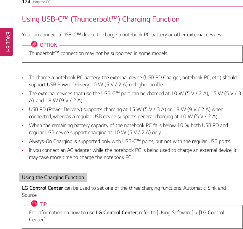 124 Using the PCUsing USB-C™(Thunderbolt™) Charging FunctionYou can connect a USB-C™device to charge a notebook PC battery or other external devices.OPTIONThunderbolt™connection may not be supported in some models.•To charge a notebook PC battery, the external device (USB PD Charger, notebook PC, etc.) shouldsupport USB Power Delivery 10 W (5 V / 2 A) or higher profile.•The external devices that use the USB-C™port can be charged at 10 W (5 V / 2 A), 15 W (5 V / 3A), and 18 W (9 V / 2 A).•USB PD (Power Delivery) supports charging at 15 W (5 V / 3 A) or 18 W (9 V / 2 A) whenconnected, whereas a regular USB device supports general charging at 10 W (5 V / 2 A).•When the remaining battery capacity of the notebook PC falls below 10 %, both USB PD andregular USB device support charging at 10 W (5 V / 2 A) only.•Always-On Charging is supported only with USB-C™ports, but not with the regular USB ports.•If you connect an AC adapter while the notebook PC is being used to charge an external device, itmay take more time to charge the notebook PC.Using the Charging FunctionLG Control Center can be used to set one of the three charging functions: Automatic, Sink andSource.TIPFor information on how to use LG Control Center, refer to [Using Software] &gt; [LG ControlCenter].ENGLISH